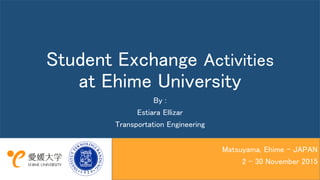 Student Exchange Activities
at Ehime University
By :
Estiara Ellizar
Transportation Engineering
Matsuyama, Ehime - JAPAN
2 – 30 November 2015
 