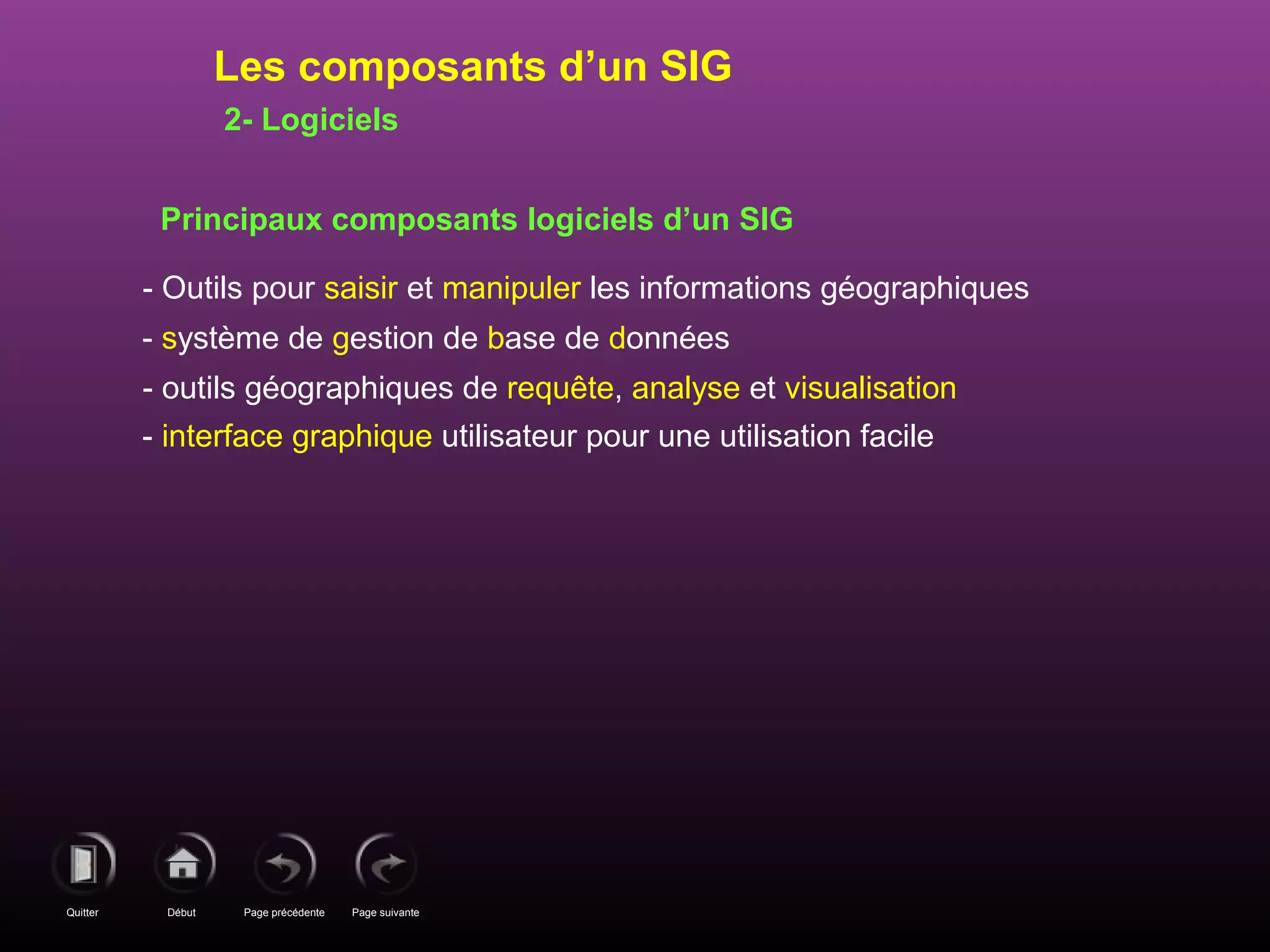 Page précédenteDébutQuitter Page suivante
Principaux composants logiciels d’un SIG
- Outils pour saisir et manipuler les informations géographiques
- système de gestion de base de données
- outils géographiques de requête, analyse et visualisation
- interface graphique utilisateur pour une utilisation facile
Les composants d’un SIG
2- Logiciels
 