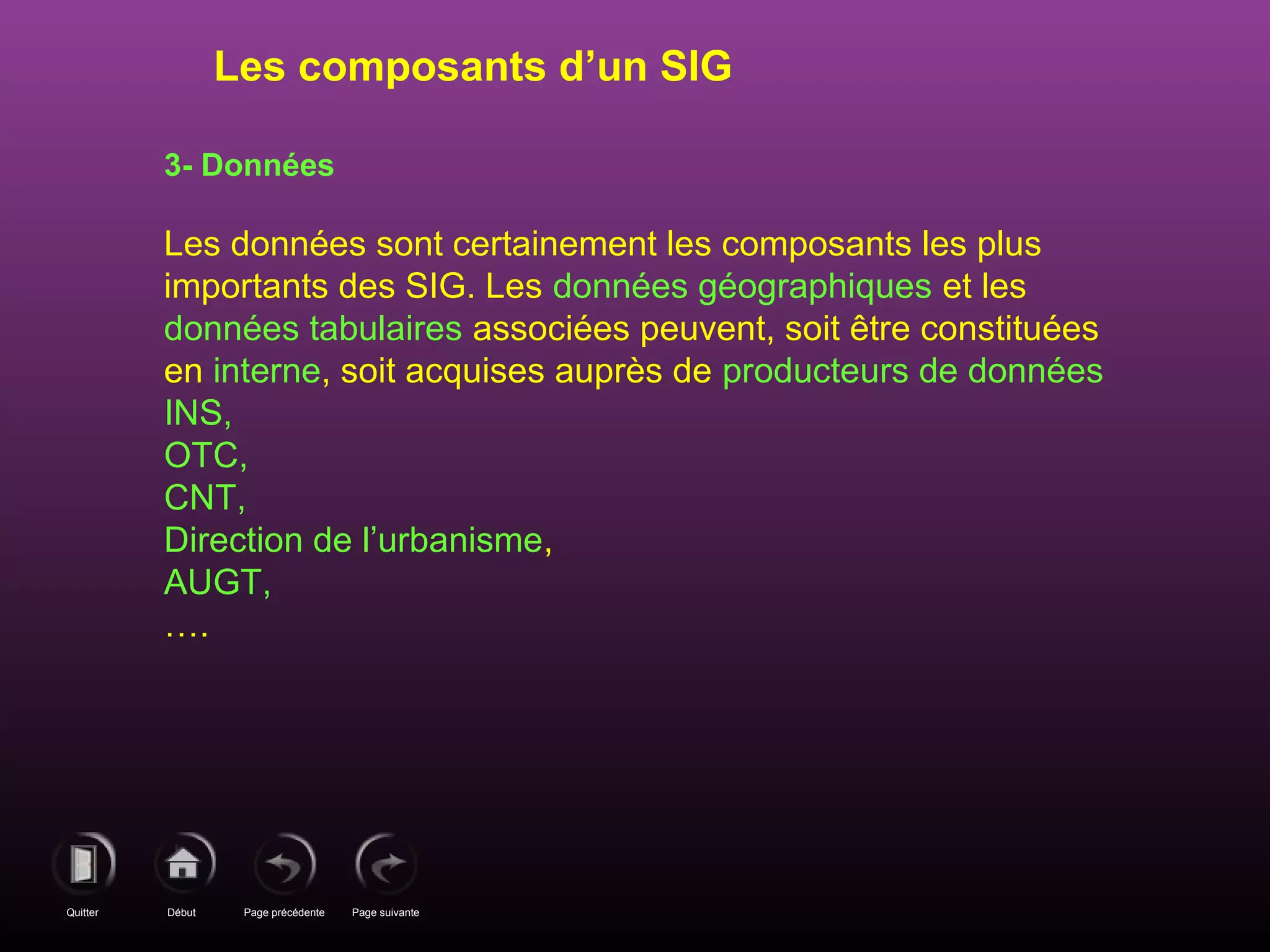 Page précédenteDébutQuitter Page suivante
3- Données
Les données sont certainement les composants les plus
importants des SIG. Les données géographiques et les
données tabulaires associées peuvent, soit être constituées
en interne, soit acquises auprès de producteurs de données
INS,
OTC,
CNT,
Direction de l’urbanisme,
AUGT,
….
Les composants d’un SIG
 