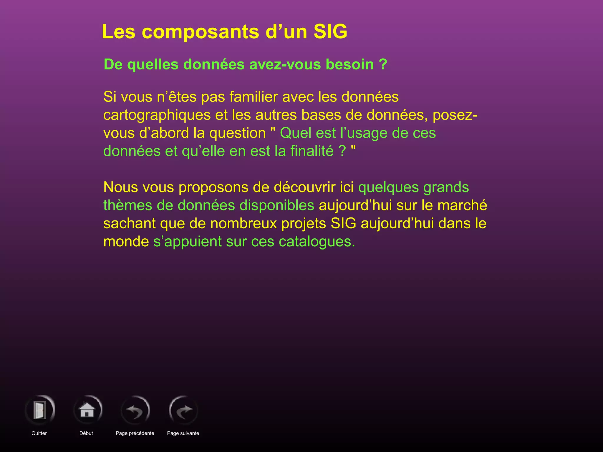 Page précédenteDébutQuitter Page suivante
De quelles données avez-vous besoin ?
Si vous n’êtes pas familier avec les données
cartographiques et les autres bases de données, posez-
vous d’abord la question " Quel est l’usage de ces
données et qu’elle en est la finalité ? "
Nous vous proposons de découvrir ici quelques grands
thèmes de données disponibles aujourd’hui sur le marché
sachant que de nombreux projets SIG aujourd’hui dans le
monde s’appuient sur ces catalogues.
Les composants d’un SIG
 