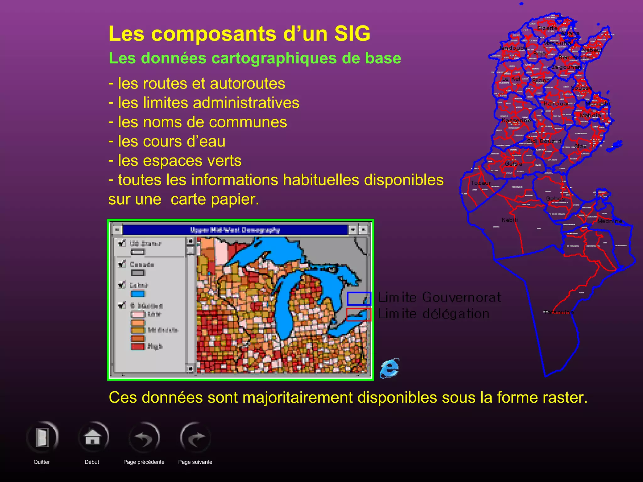 Page précédenteDébutQuitter Page suivante
Les données cartographiques de base
- les routes et autoroutes
- les limites administratives
- les noms de communes
- les cours d’eau
- les espaces verts
- toutes les informations habituelles disponibles
sur une carte papier.
Ces données sont majoritairement disponibles sous la forme raster.
Les composants d’un SIG
 