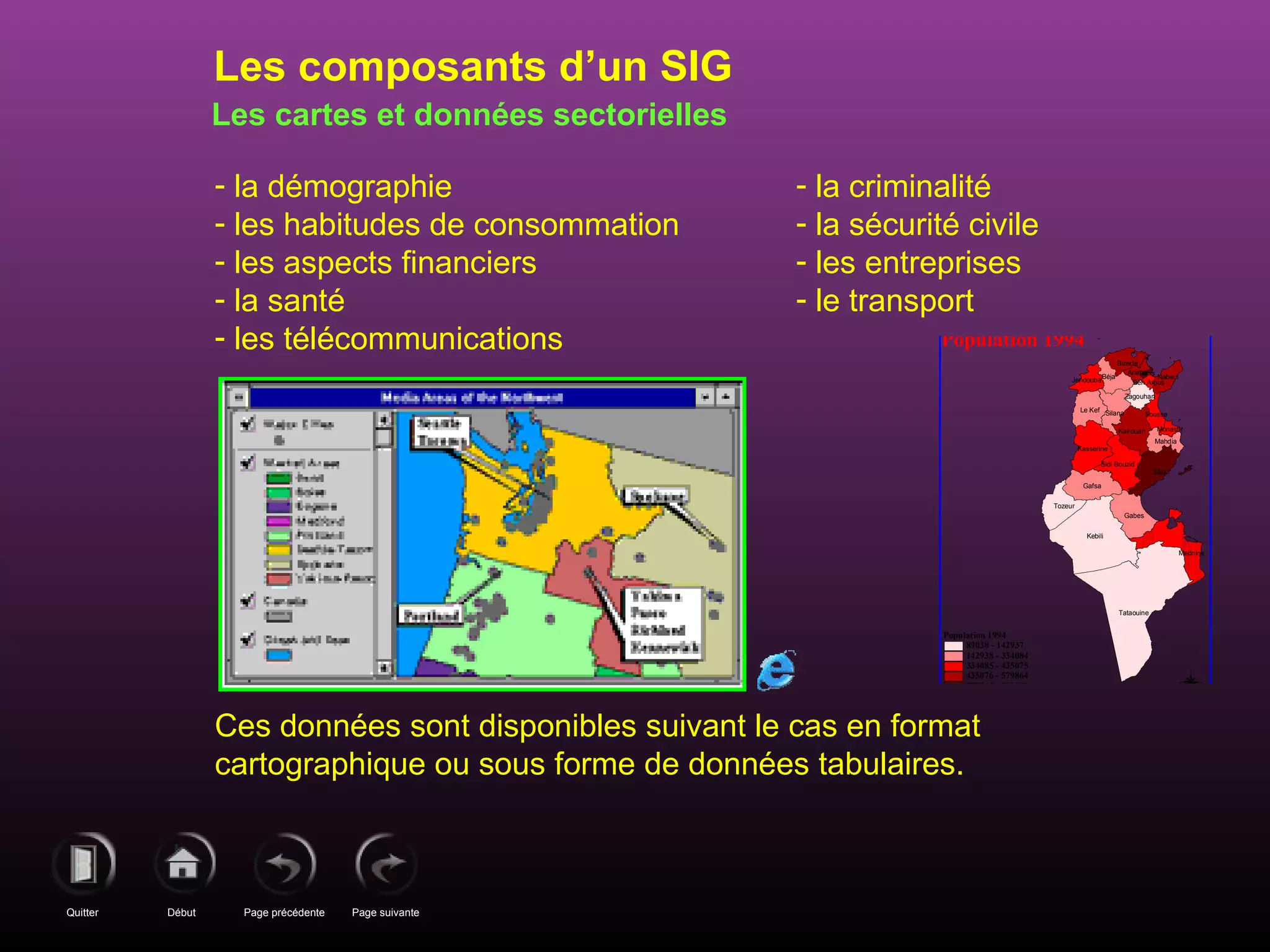 Page précédenteDébutQuitter Page suivante
Les cartes et données sectorielles
- la démographie
- les habitudes de consommation
- les aspects financiers
- la santé
- les télécommunications
- la criminalité
- la sécurité civile
- les entreprises
- le transport
Ces données sont disponibles suivant le cas en format
cartographique ou sous forme de données tabulaires.
Les composants d’un SIG
Jendouba
Tunis
Ben Arous
Zagouhan
SilanaLe Kef
Sousse
Kairouan
Kasserine
Mahdia
Sidi Bouzid
Gafsa
Tozeur
Gabes
Kebili
Tataouine
Mednine
Sfax
Monastir
Nabeul
Bizerte
Béja
Ariana
Population 1994
89038 - 142937
142938 - 334084
334085 - 435075
435076 - 579864
579865 - 890092
N
EW
S
Population 1994
 