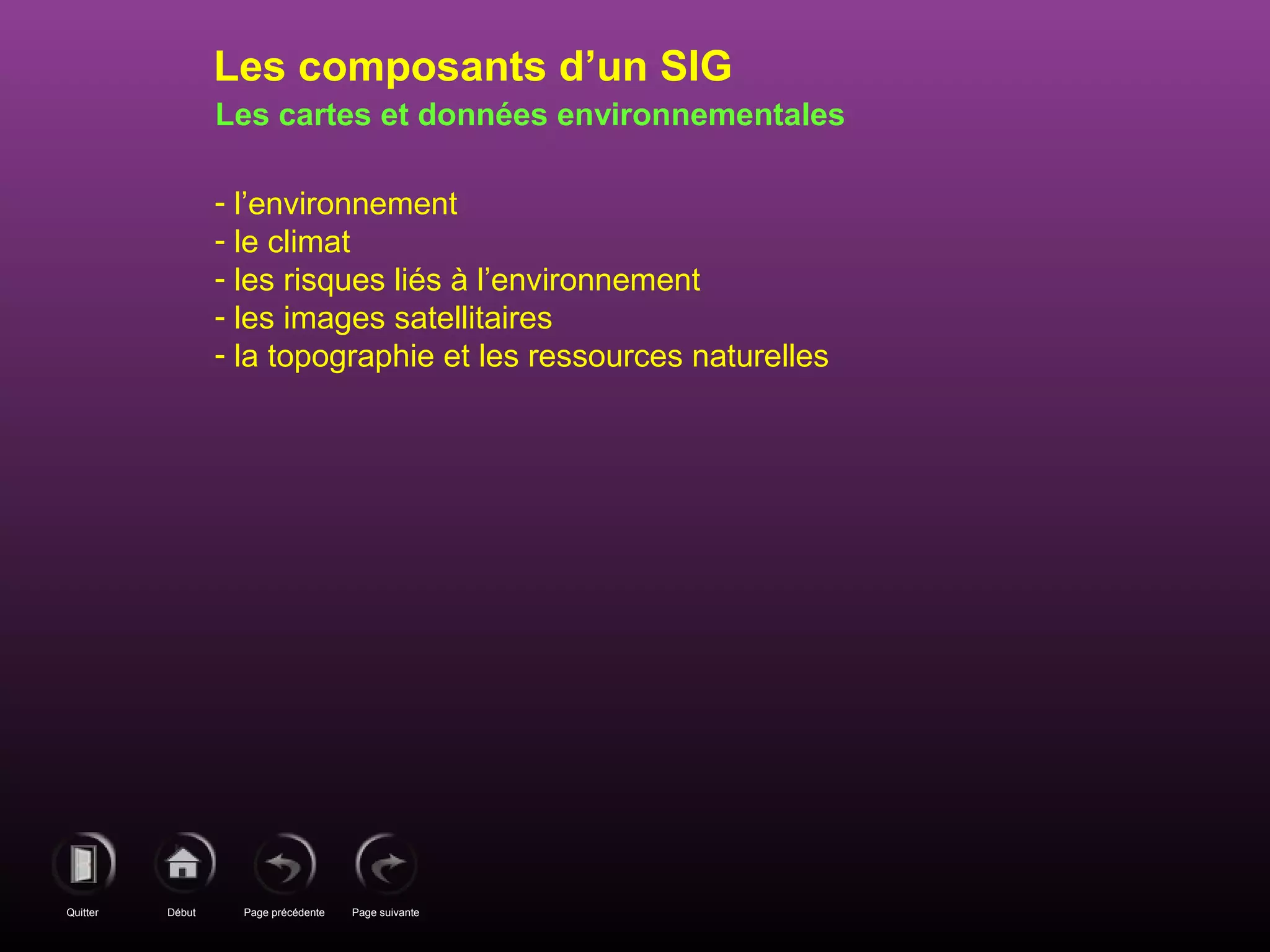 Page précédenteDébutQuitter Page suivante
Les cartes et données environnementales
- l’environnement
- le climat
- les risques liés à l’environnement
- les images satellitaires
- la topographie et les ressources naturelles
Les composants d’un SIG
 