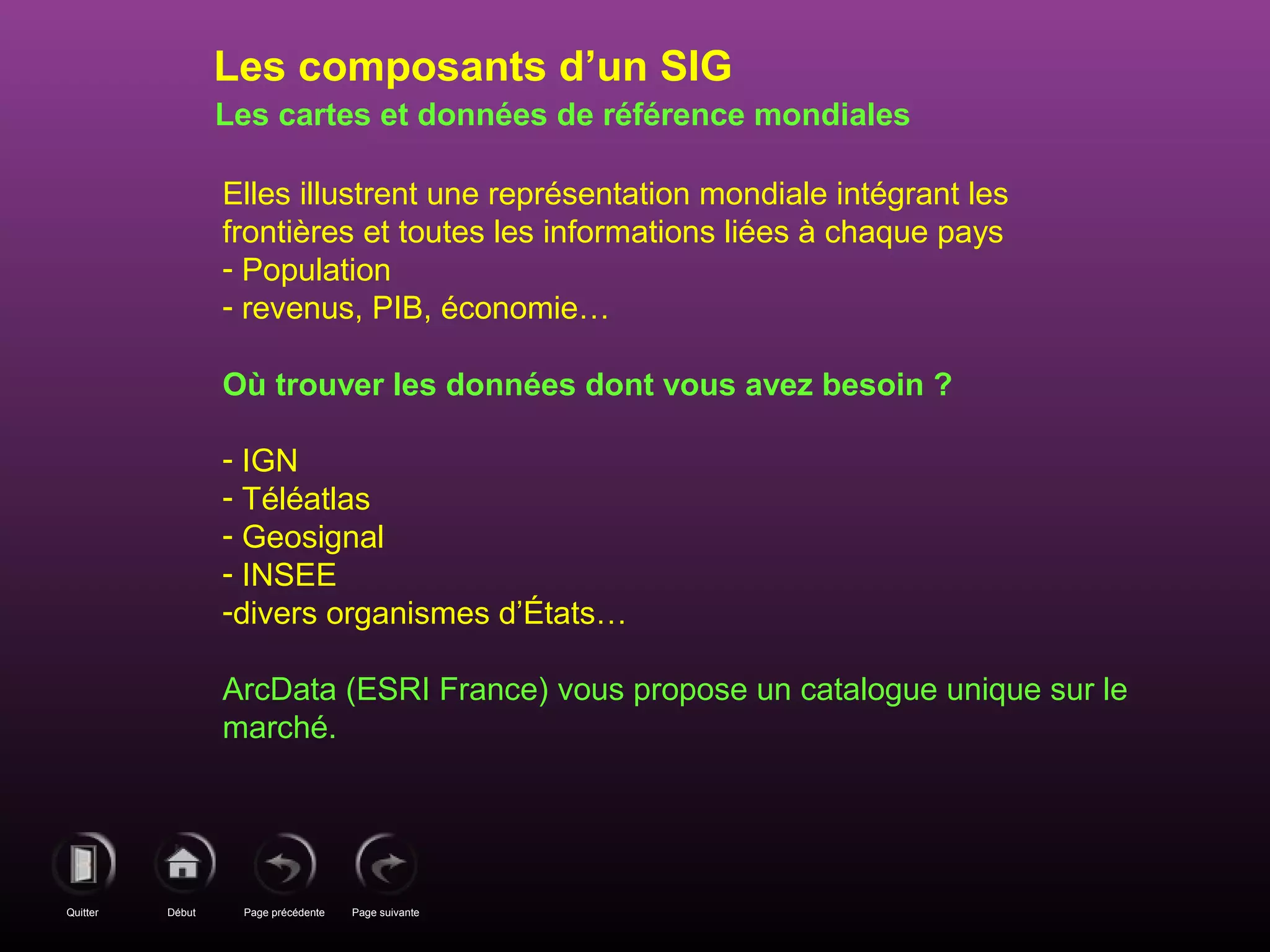 Page précédenteDébutQuitter Page suivante
Les cartes et données de référence mondiales
Elles illustrent une représentation mondiale intégrant les
frontières et toutes les informations liées à chaque pays
- Population
- revenus, PIB, économie…
Où trouver les données dont vous avez besoin ?
- IGN
- Téléatlas
- Geosignal
- INSEE
-divers organismes d’États…
ArcData (ESRI France) vous propose un catalogue unique sur le
marché.
Les composants d’un SIG
 
