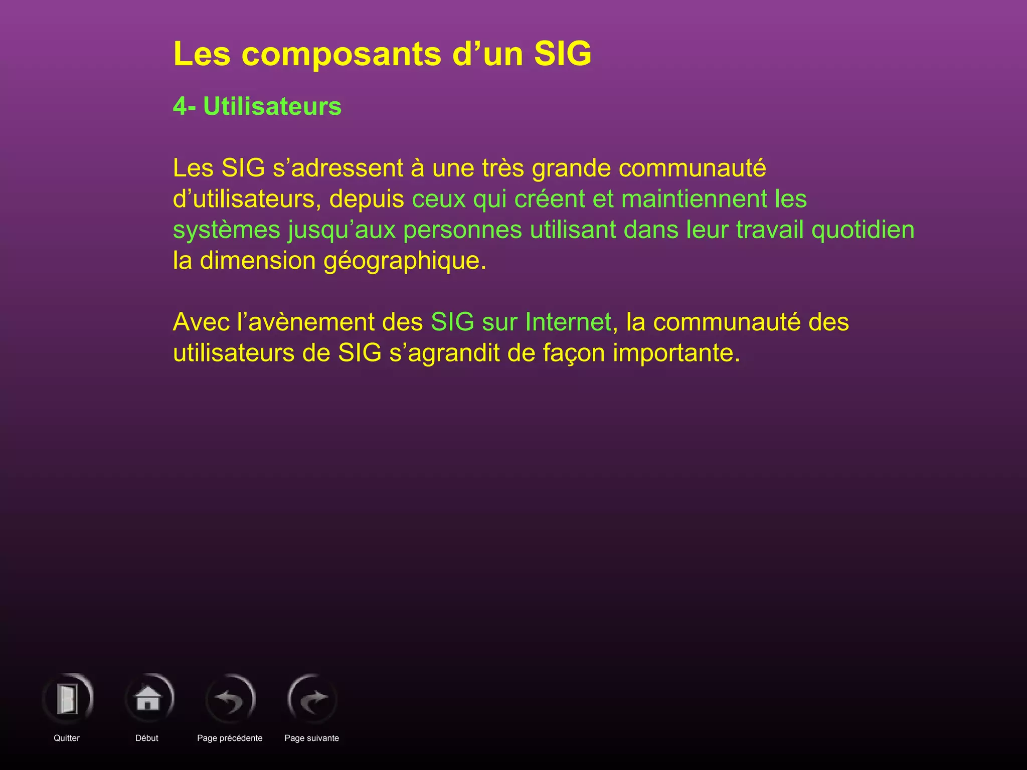 Page précédenteDébutQuitter Page suivante
4- Utilisateurs
Les SIG s’adressent à une très grande communauté
d’utilisateurs, depuis ceux qui créent et maintiennent les
systèmes jusqu’aux personnes utilisant dans leur travail quotidien
la dimension géographique.
Avec l’avènement des SIG sur Internet, la communauté des
utilisateurs de SIG s’agrandit de façon importante.
Les composants d’un SIG
 