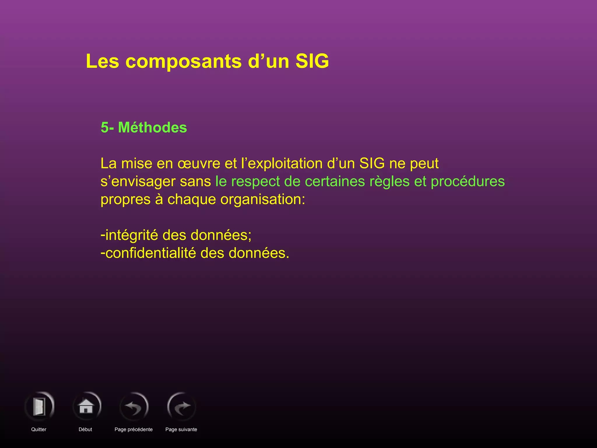 Page précédenteDébutQuitter Page suivante
5- Méthodes
La mise en œuvre et l’exploitation d’un SIG ne peut
s’envisager sans le respect de certaines règles et procédures
propres à chaque organisation:
-intégrité des données;
-confidentialité des données.
Les composants d’un SIG
 