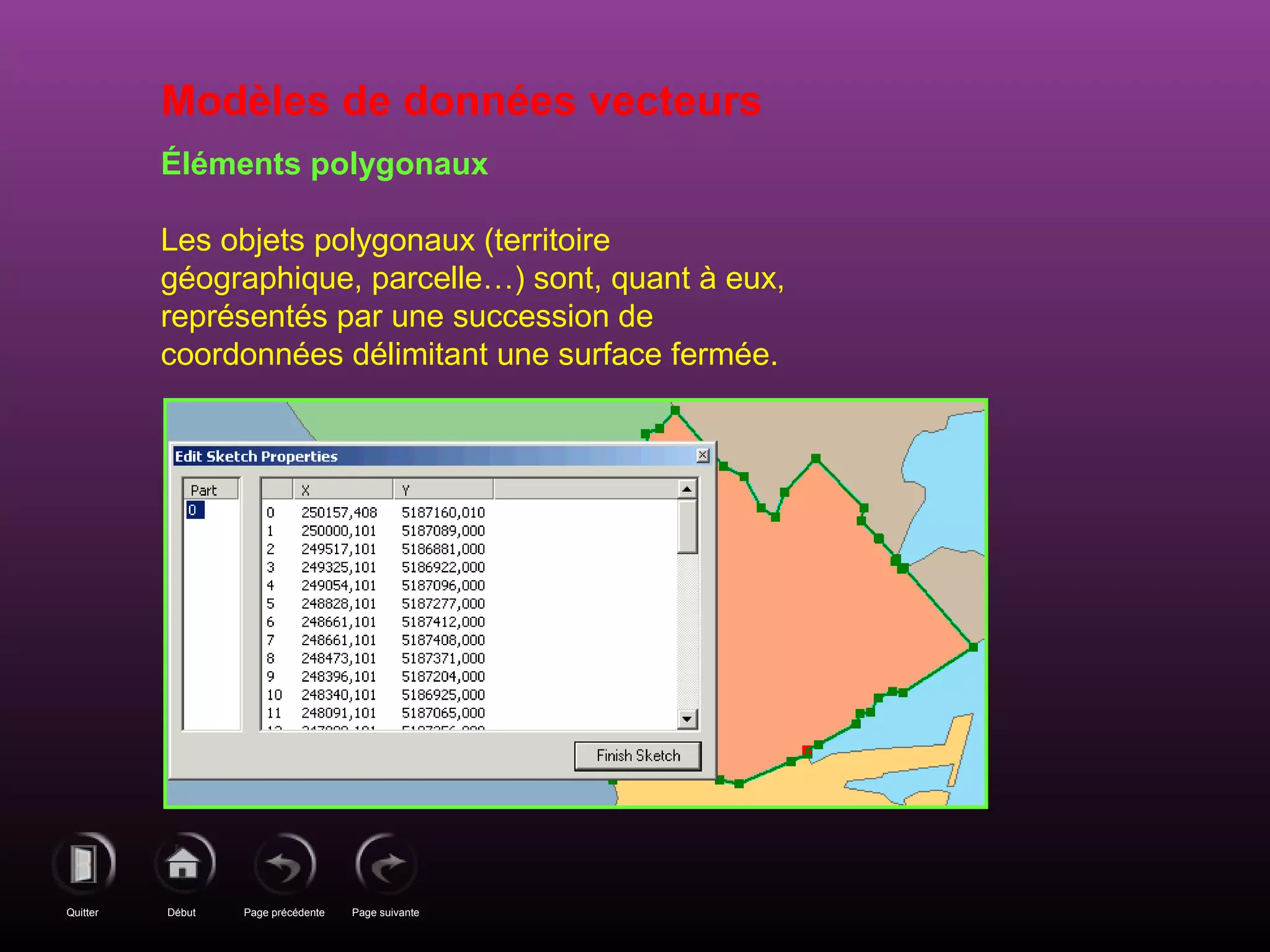 Page précédenteDébutQuitter Page suivante
Modèles de données vecteurs
Éléments polygonaux
Les objets polygonaux (territoire
géographique, parcelle…) sont, quant à eux,
représentés par une succession de
coordonnées délimitant une surface fermée.
 