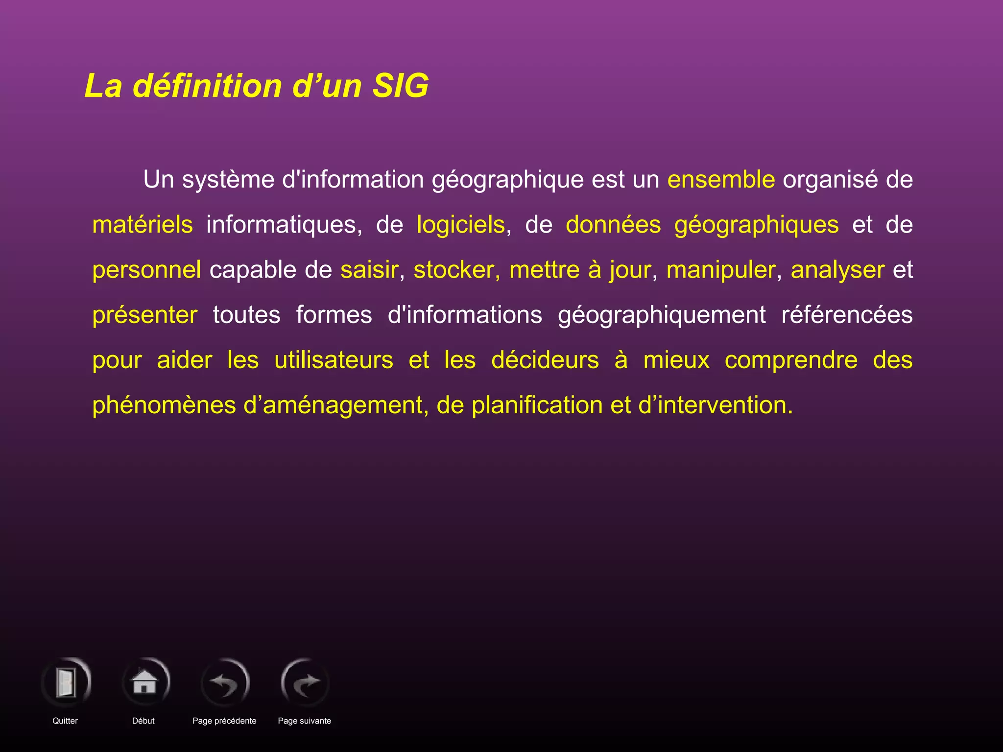 Page précédenteDébutQuitter Page suivante
Un système d'information géographique est un ensemble organisé de
matériels informatiques, de logiciels, de données géographiques et de
personnel capable de saisir, stocker, mettre à jour, manipuler, analyser et
présenter toutes formes d'informations géographiquement référencées
pour aider les utilisateurs et les décideurs à mieux comprendre des
phénomènes d’aménagement, de planification et d’intervention.
La définition d’un SIG
 