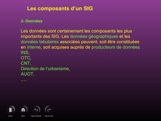 Page précédenteDébutQuitter Page suivante
3- Données
Les données sont certainement les composants les plus
importants des SIG. Les données géographiques et les
données tabulaires associées peuvent, soit être constituées
en interne, soit acquises auprès de producteurs de données
INS,
OTC,
CNT,
Direction de l’urbanisme,
AUGT,
….
Les composants d’un SIG
 