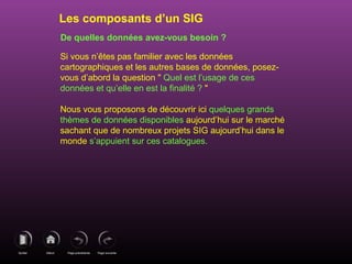 Page précédenteDébutQuitter Page suivante
De quelles données avez-vous besoin ?
Si vous n’êtes pas familier avec les données
cartographiques et les autres bases de données, posez-
vous d’abord la question " Quel est l’usage de ces
données et qu’elle en est la finalité ? "
Nous vous proposons de découvrir ici quelques grands
thèmes de données disponibles aujourd’hui sur le marché
sachant que de nombreux projets SIG aujourd’hui dans le
monde s’appuient sur ces catalogues.
Les composants d’un SIG
 