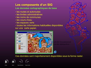 Page précédenteDébutQuitter Page suivante
Les données cartographiques de base
- les routes et autoroutes
- les limites administratives
- les noms de communes
- les cours d’eau
- les espaces verts
- toutes les informations habituelles disponibles
sur une carte papier.
Ces données sont majoritairement disponibles sous la forme raster.
Les composants d’un SIG
 