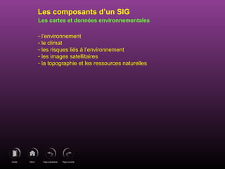 Page précédenteDébutQuitter Page suivante
Les cartes et données environnementales
- l’environnement
- le climat
- les risques liés à l’environnement
- les images satellitaires
- la topographie et les ressources naturelles
Les composants d’un SIG
 