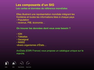 Page précédenteDébutQuitter Page suivante
Les cartes et données de référence mondiales
Elles illustrent une représentation mondiale intégrant les
frontières et toutes les informations liées à chaque pays
- Population
- revenus, PIB, économie…
Où trouver les données dont vous avez besoin ?
- IGN
- Téléatlas
- Geosignal
- INSEE
-divers organismes d’États…
ArcData (ESRI France) vous propose un catalogue unique sur le
marché.
Les composants d’un SIG
 