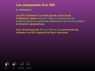 Page précédenteDébutQuitter Page suivante
4- Utilisateurs
Les SIG s’adressent à une très grande communauté
d’utilisateurs, depuis ceux qui créent et maintiennent les
systèmes jusqu’aux personnes utilisant dans leur travail quotidien
la dimension géographique.
Avec l’avènement des SIG sur Internet, la communauté des
utilisateurs de SIG s’agrandit de façon importante.
Les composants d’un SIG
 