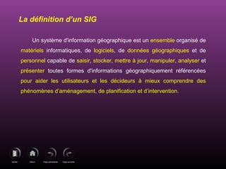 Page précédenteDébutQuitter Page suivante
Un système d'information géographique est un ensemble organisé de
matériels informatiques, de logiciels, de données géographiques et de
personnel capable de saisir, stocker, mettre à jour, manipuler, analyser et
présenter toutes formes d'informations géographiquement référencées
pour aider les utilisateurs et les décideurs à mieux comprendre des
phénomènes d’aménagement, de planification et d’intervention.
La définition d’un SIG
 