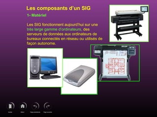 Page précédenteDébutQuitter Page suivante
1- Matériel
Les SIG fonctionnent aujourd’hui sur une
très large gamme d’ordinateurs, des
serveurs de données aux ordinateurs de
bureaux connectés en réseau ou utilisés de
façon autonome.
Les composants d’un SIG
 