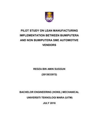PILOT STUDY ON LEAN MANUFACTURING
IMPLEMENTATION BETWEEN BUMIPUTERA
AND NON BUMIPUTERA SME AUTOMOTIVE
VENDORS
REDZA BIN AMIN SUGGUN
(2013633972)
BACHELOR ENGINEERING (HONS.) MECHANICAL
UNIVERSITI TEKNOLOGI MARA (UiTM)
JULY 2016
 