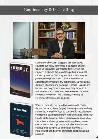 Routineology & In The Ring
4
Conventional wisdom suggests the best way to
navigate our noisy new world is to accept change.
Open up to novelty. Go with the flow. Live in the
moment. Embrace the relentless pelting of content
minute by minute. This may not be the best way to
journey through our lives — and in fact may go
against our very nature. My experience, as well as no
shortage of compelling scientific research, informs me
humans not only require structure, they thrive in it.
From the womb to the tomb, we create and recreate
numerous dynamic “Time Bubbles,” offering us
meaning, fulfillment, and purpose.
When it comes to the incredible wide world of dog
shows, humans, those (largely hairless) upright walking
mammals, bring their dogs to compete for accolades on
the stage of canine pageantry. The uninitiated mind may
boggle at the idea their fellow bipeds would expend so
much time and energy to competitively breed, raise,
groom, and show dogs. What is it about our human
makeup that compels us to employ mankind’s
most trusted and beloved animals to compete as our
proxies?
 