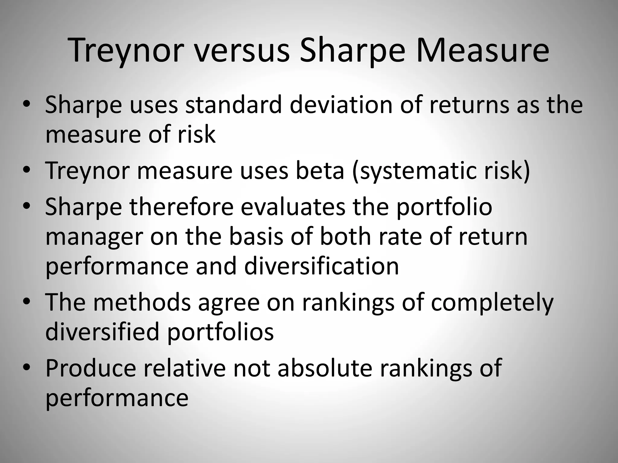 Treynor versus Sharpe Measure
• Sharpe uses standard deviation of returns as the
measure of risk
• Treynor measure uses beta (systematic risk)
• Sharpe therefore evaluates the portfolio
manager on the basis of both rate of return
performance and diversification
• The methods agree on rankings of completely
diversified portfolios
• Produce relative not absolute rankings of
performance
 
