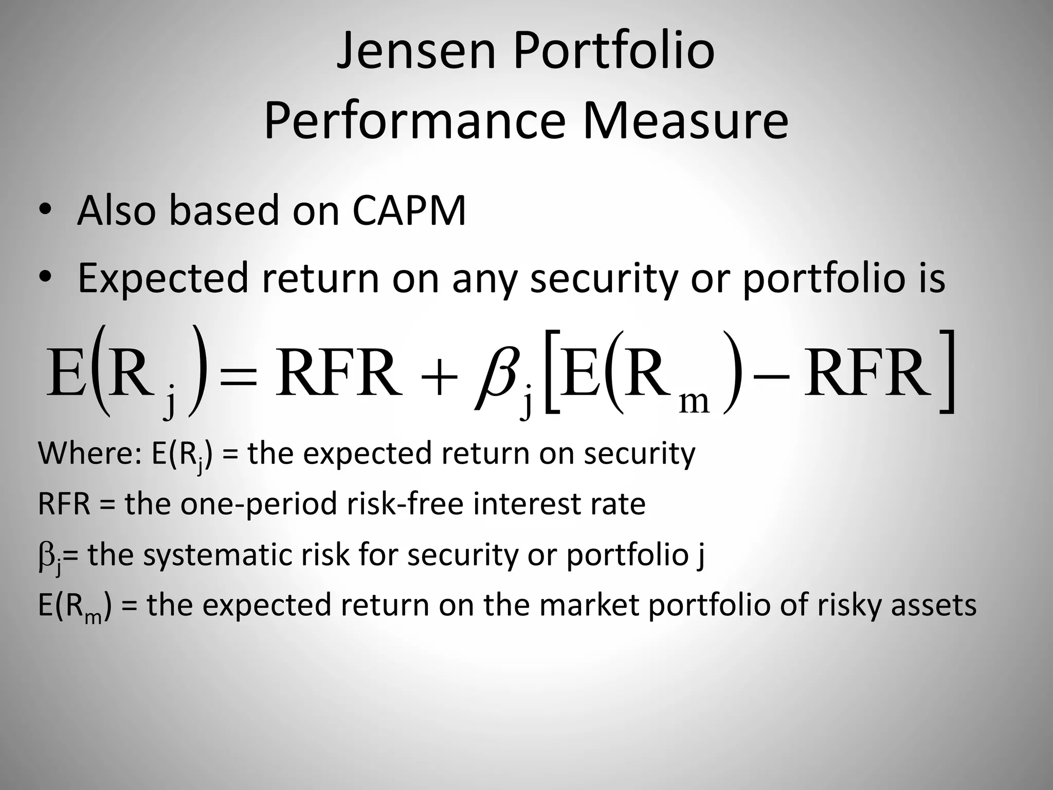 Jensen Portfolio
Performance Measure
• Also based on CAPM
• Expected return on any security or portfolio is
Where: E(Rj) = the expected return on security
RFR = the one-period risk-free interest rate
j= the systematic risk for security or portfolio j
E(Rm) = the expected return on the market portfolio of risky assets
    RFRRERFRRE mjj  
 