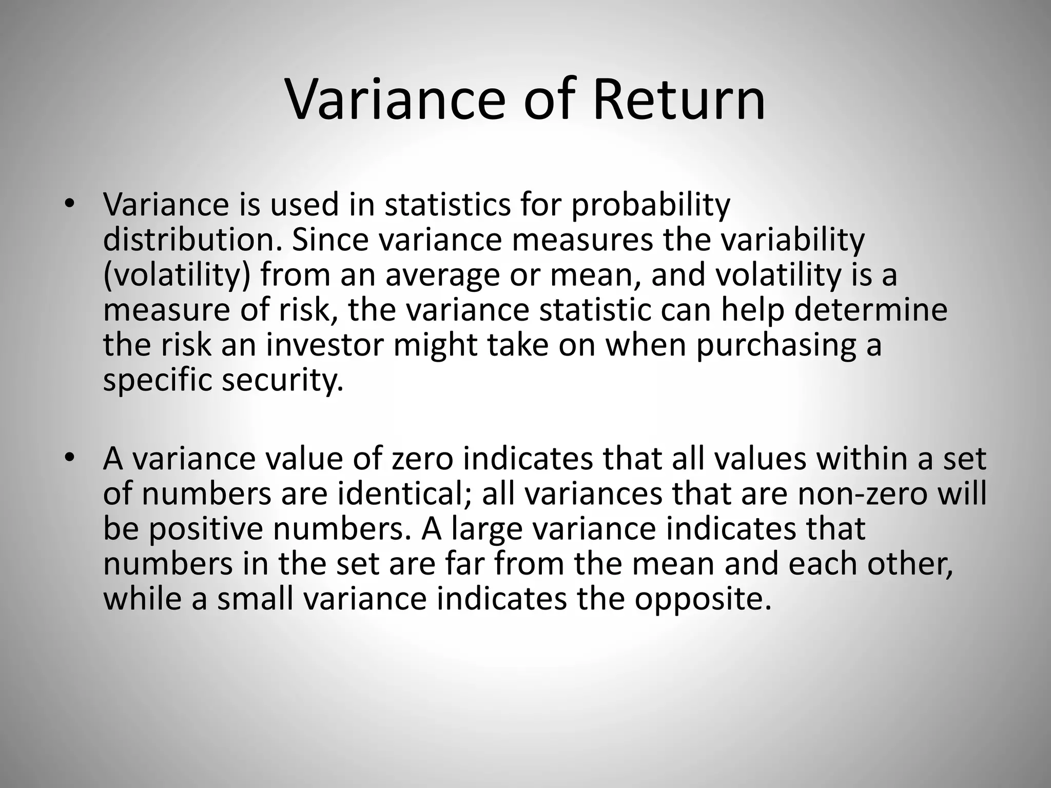 Variance of Return
• Variance is used in statistics for probability
distribution. Since variance measures the variability
(volatility) from an average or mean, and volatility is a
measure of risk, the variance statistic can help determine
the risk an investor might take on when purchasing a
specific security.
• A variance value of zero indicates that all values within a set
of numbers are identical; all variances that are non-zero will
be positive numbers. A large variance indicates that
numbers in the set are far from the mean and each other,
while a small variance indicates the opposite.
 