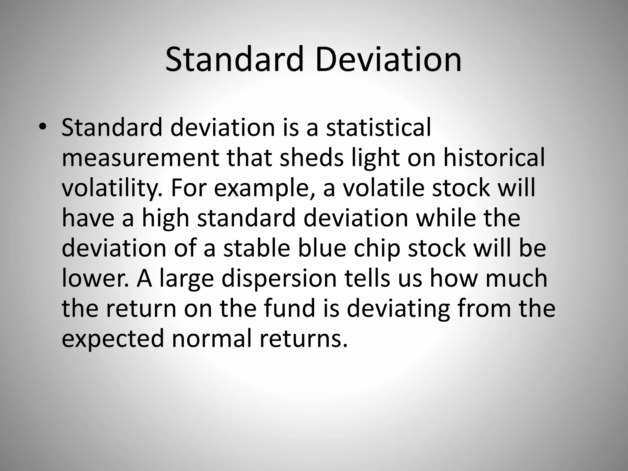 Standard Deviation
• Standard deviation is a statistical
measurement that sheds light on historical
volatility. For example, a volatile stock will
have a high standard deviation while the
deviation of a stable blue chip stock will be
lower. A large dispersion tells us how much
the return on the fund is deviating from the
expected normal returns.
 