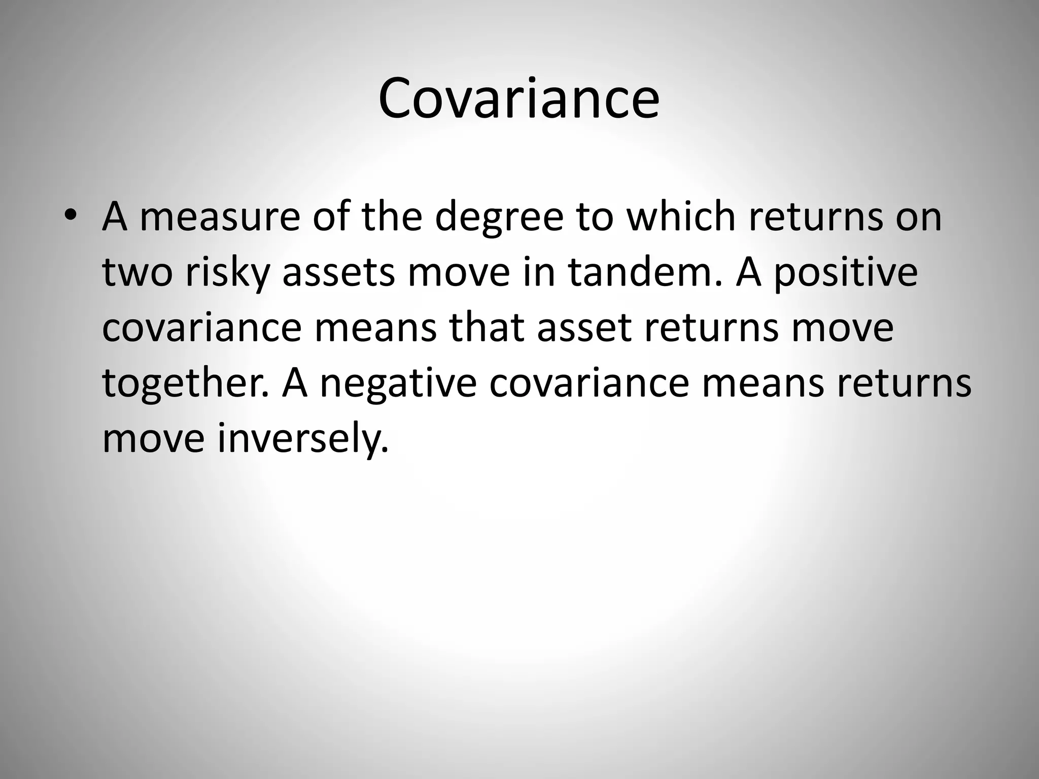 Covariance
• A measure of the degree to which returns on
two risky assets move in tandem. A positive
covariance means that asset returns move
together. A negative covariance means returns
move inversely.
 