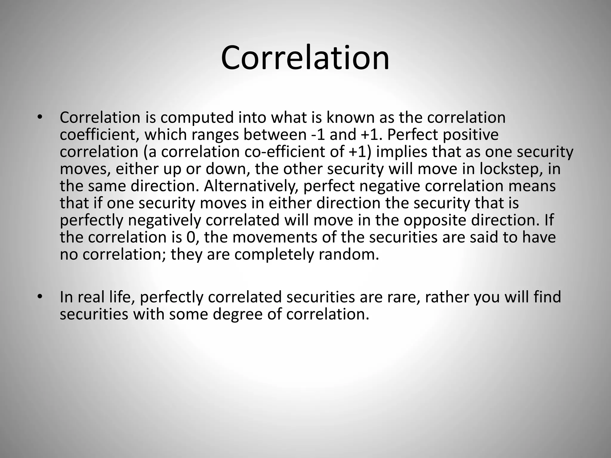 Correlation
• Correlation is computed into what is known as the correlation
coefficient, which ranges between -1 and +1. Perfect positive
correlation (a correlation co-efficient of +1) implies that as one security
moves, either up or down, the other security will move in lockstep, in
the same direction. Alternatively, perfect negative correlation means
that if one security moves in either direction the security that is
perfectly negatively correlated will move in the opposite direction. If
the correlation is 0, the movements of the securities are said to have
no correlation; they are completely random.
• In real life, perfectly correlated securities are rare, rather you will find
securities with some degree of correlation.
 