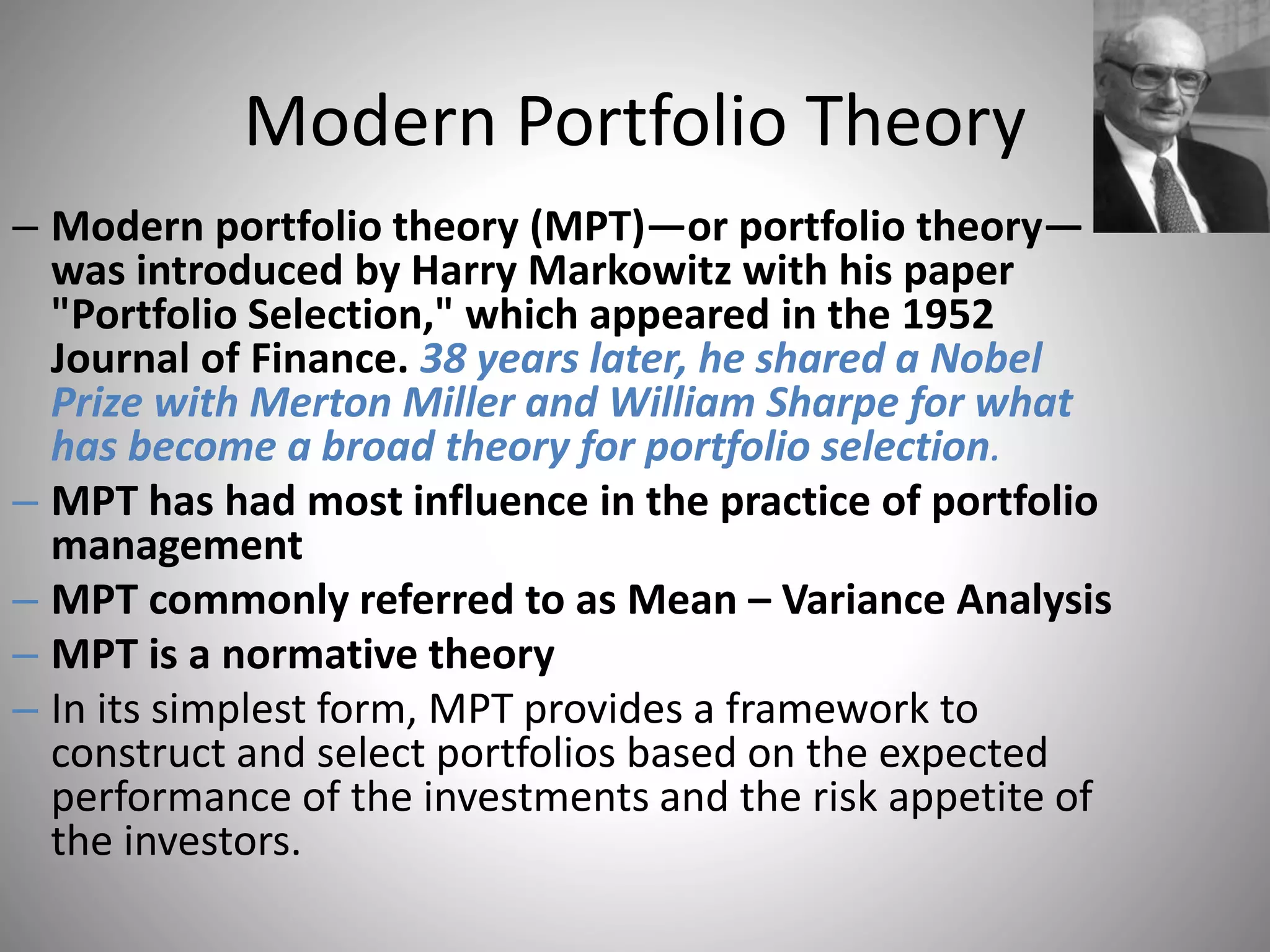 Modern Portfolio Theory
– Modern portfolio theory (MPT)—or portfolio theory—
was introduced by Harry Markowitz with his paper
"Portfolio Selection," which appeared in the 1952
Journal of Finance. 38 years later, he shared a Nobel
Prize with Merton Miller and William Sharpe for what
has become a broad theory for portfolio selection.
– MPT has had most influence in the practice of portfolio
management
– MPT commonly referred to as Mean – Variance Analysis
– MPT is a normative theory
– In its simplest form, MPT provides a framework to
construct and select portfolios based on the expected
performance of the investments and the risk appetite of
the investors.
 
