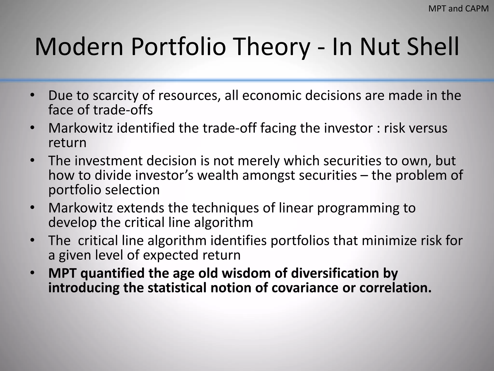 Modern Portfolio Theory - In Nut Shell
• Due to scarcity of resources, all economic decisions are made in the
face of trade-offs
• Markowitz identified the trade-off facing the investor : risk versus
return
• The investment decision is not merely which securities to own, but
how to divide investor’s wealth amongst securities – the problem of
portfolio selection
• Markowitz extends the techniques of linear programming to
develop the critical line algorithm
• The critical line algorithm identifies portfolios that minimize risk for
a given level of expected return
• MPT quantified the age old wisdom of diversification by
introducing the statistical notion of covariance or correlation.
MPT and CAPM
 
