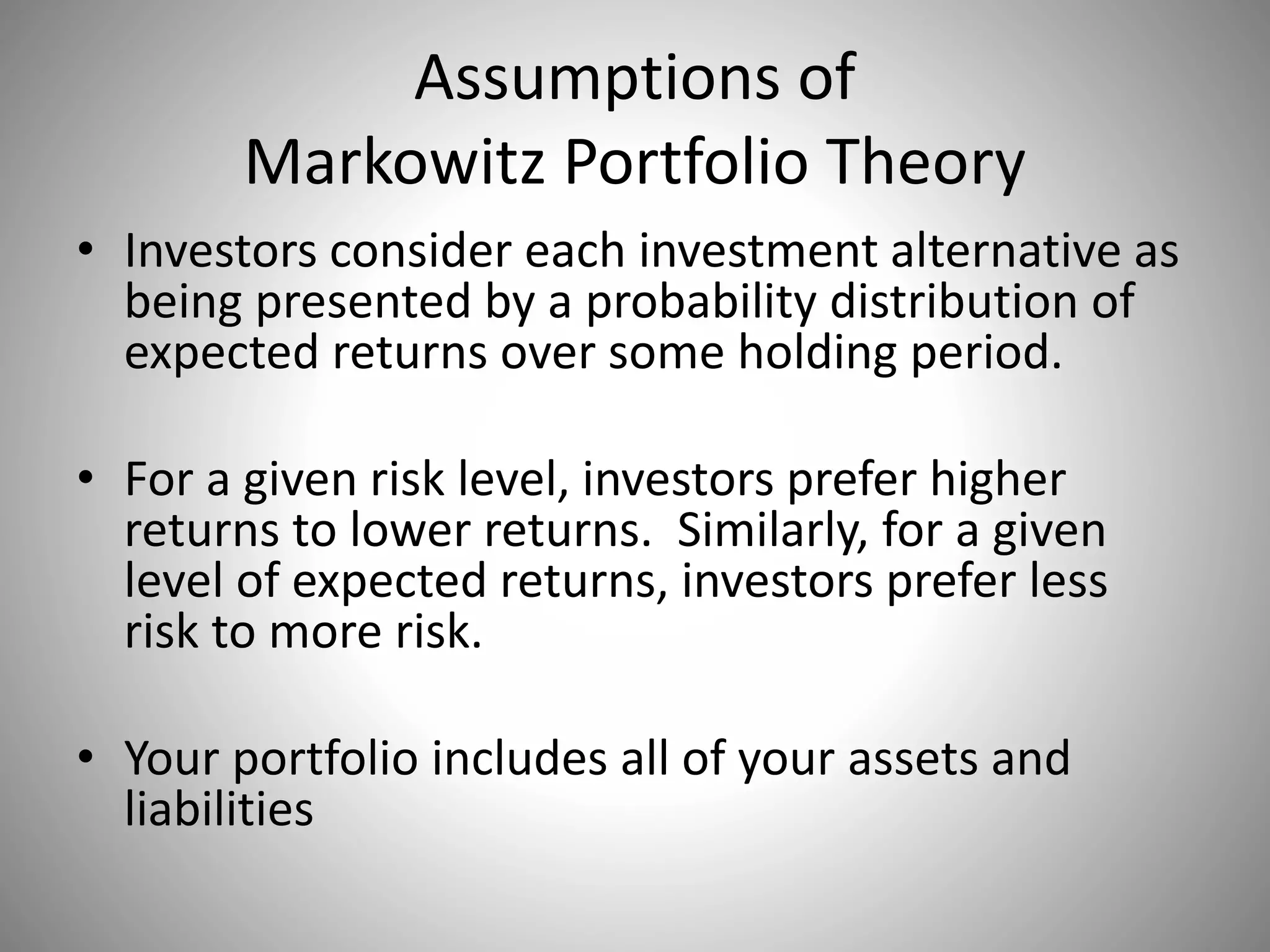 Assumptions of
Markowitz Portfolio Theory
• Investors consider each investment alternative as
being presented by a probability distribution of
expected returns over some holding period.
• For a given risk level, investors prefer higher
returns to lower returns. Similarly, for a given
level of expected returns, investors prefer less
risk to more risk.
• Your portfolio includes all of your assets and
liabilities
 