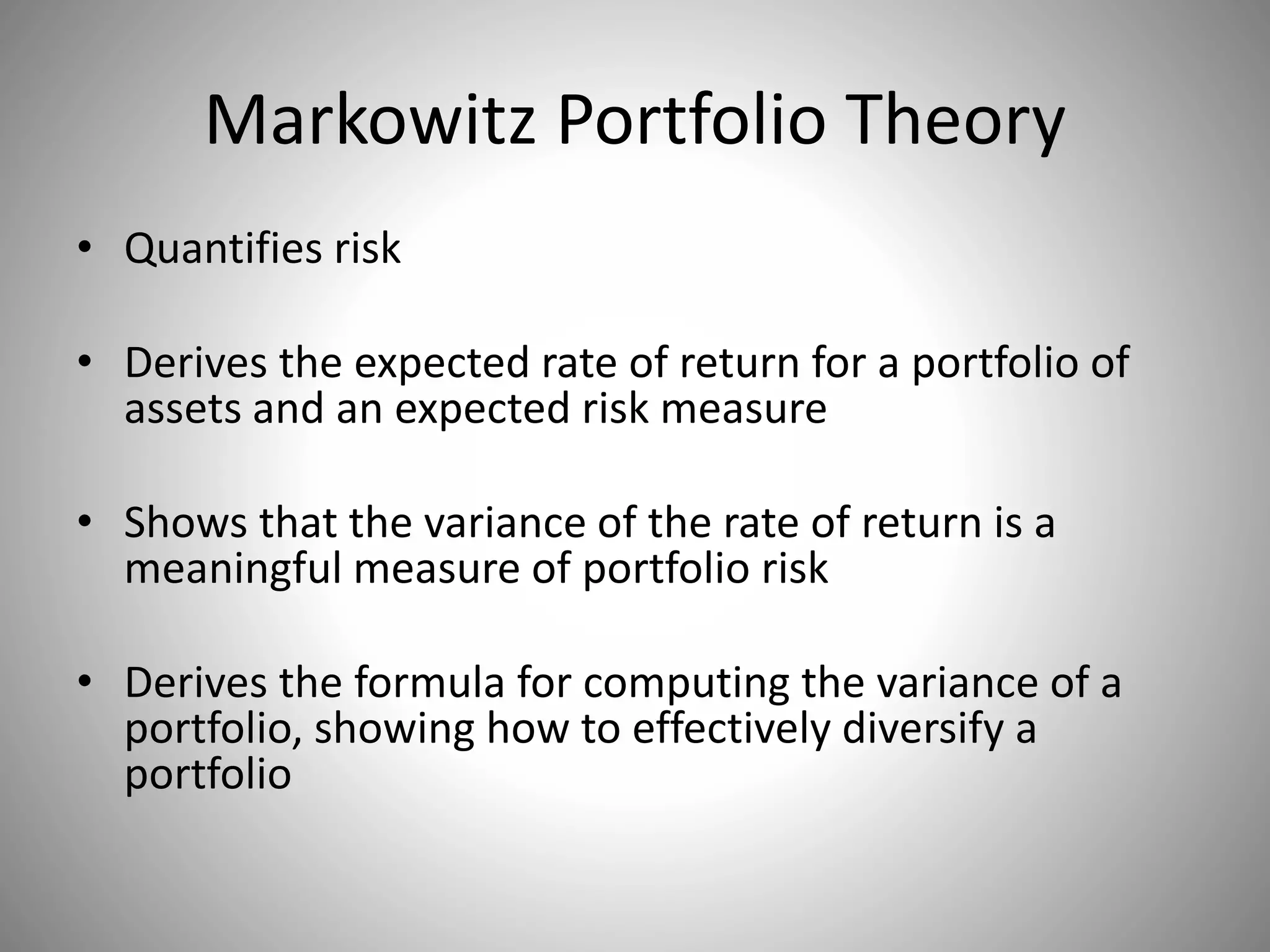 Markowitz Portfolio Theory
• Quantifies risk
• Derives the expected rate of return for a portfolio of
assets and an expected risk measure
• Shows that the variance of the rate of return is a
meaningful measure of portfolio risk
• Derives the formula for computing the variance of a
portfolio, showing how to effectively diversify a
portfolio
 