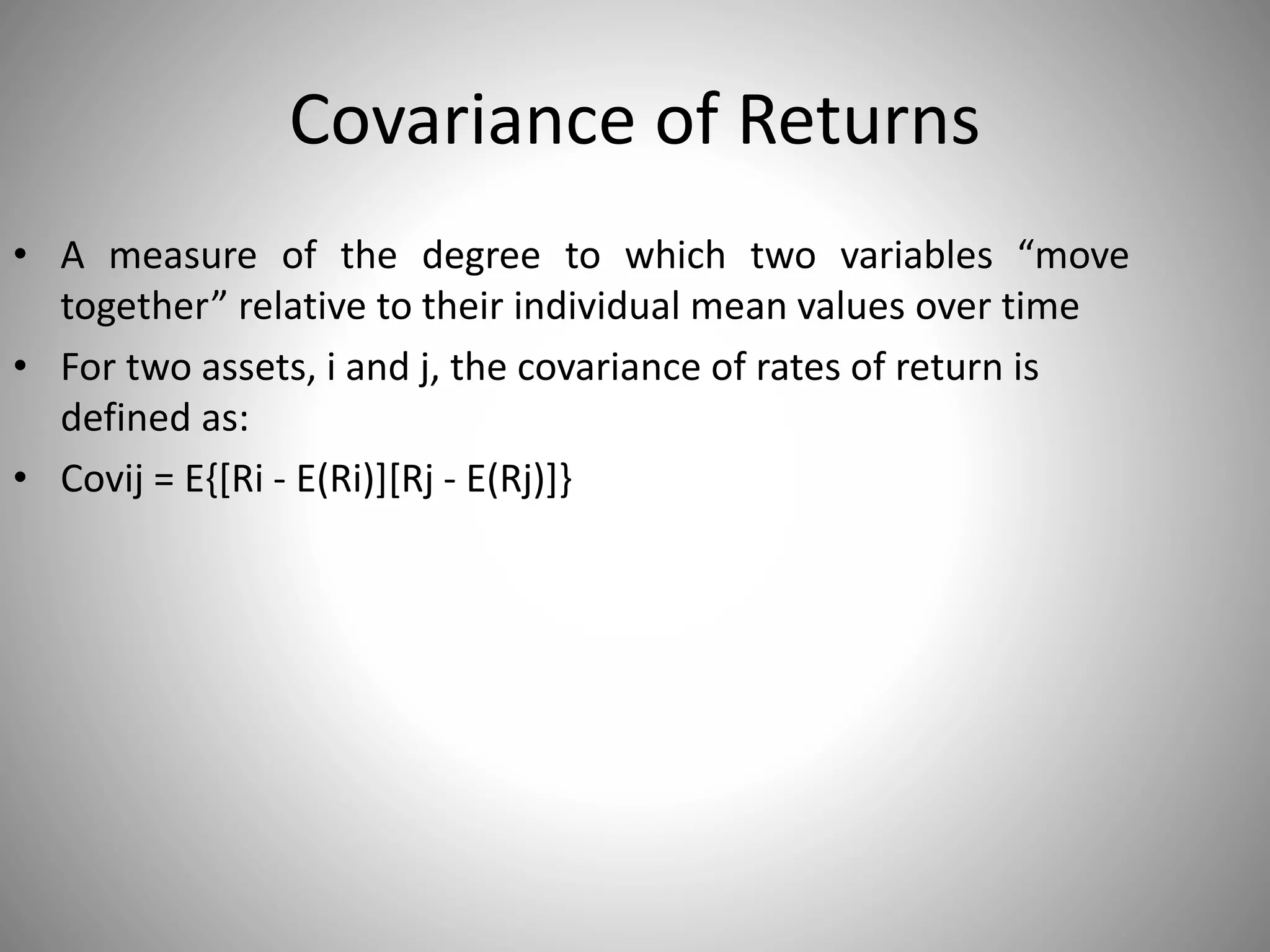 Covariance of Returns
• A measure of the degree to which two variables “move
together” relative to their individual mean values over time
• For two assets, i and j, the covariance of rates of return is
defined as:
• Covij = E{[Ri - E(Ri)][Rj - E(Rj)]}
 