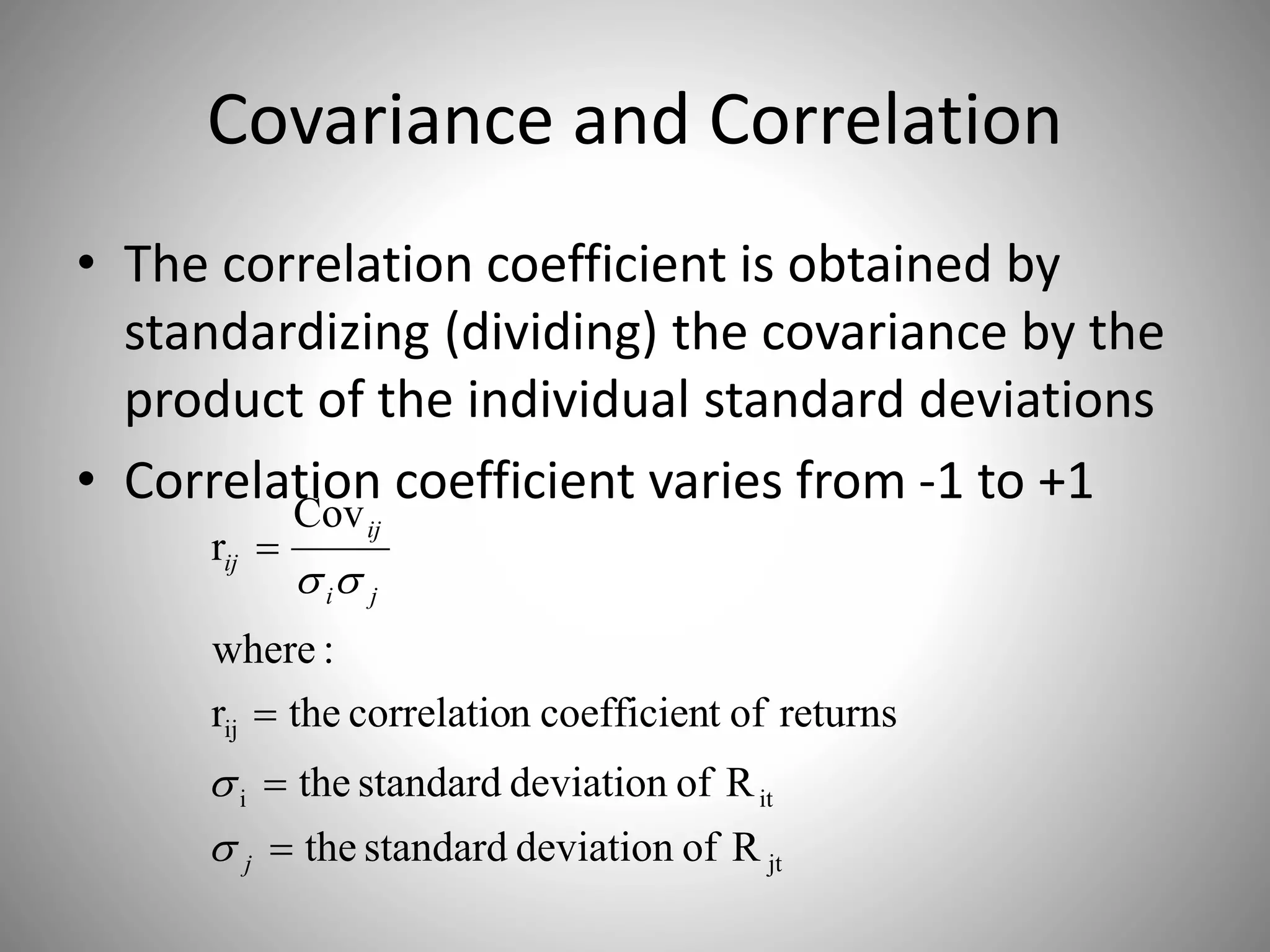 Covariance and Correlation
• The correlation coefficient is obtained by
standardizing (dividing) the covariance by the
product of the individual standard deviations
• Correlation coefficient varies from -1 to +1
jt
iti
ij
Rofdeviationstandardthe
Rofdeviationstandardthe
returnsoftcoefficienncorrelatiother
:where
Cov
r




j
ji
ij
ij



 