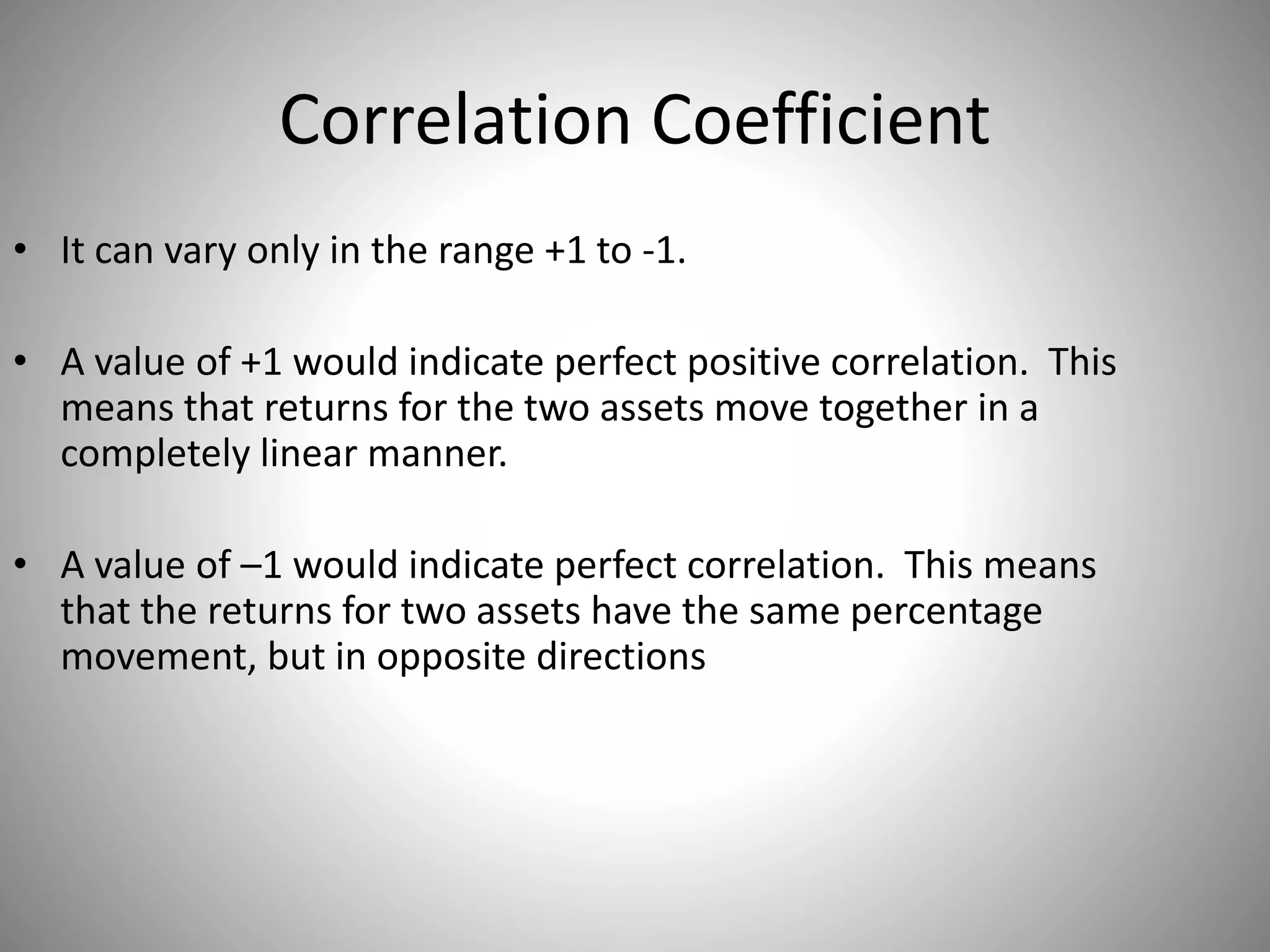 Correlation Coefficient
• It can vary only in the range +1 to -1.
• A value of +1 would indicate perfect positive correlation. This
means that returns for the two assets move together in a
completely linear manner.
• A value of –1 would indicate perfect correlation. This means
that the returns for two assets have the same percentage
movement, but in opposite directions
 