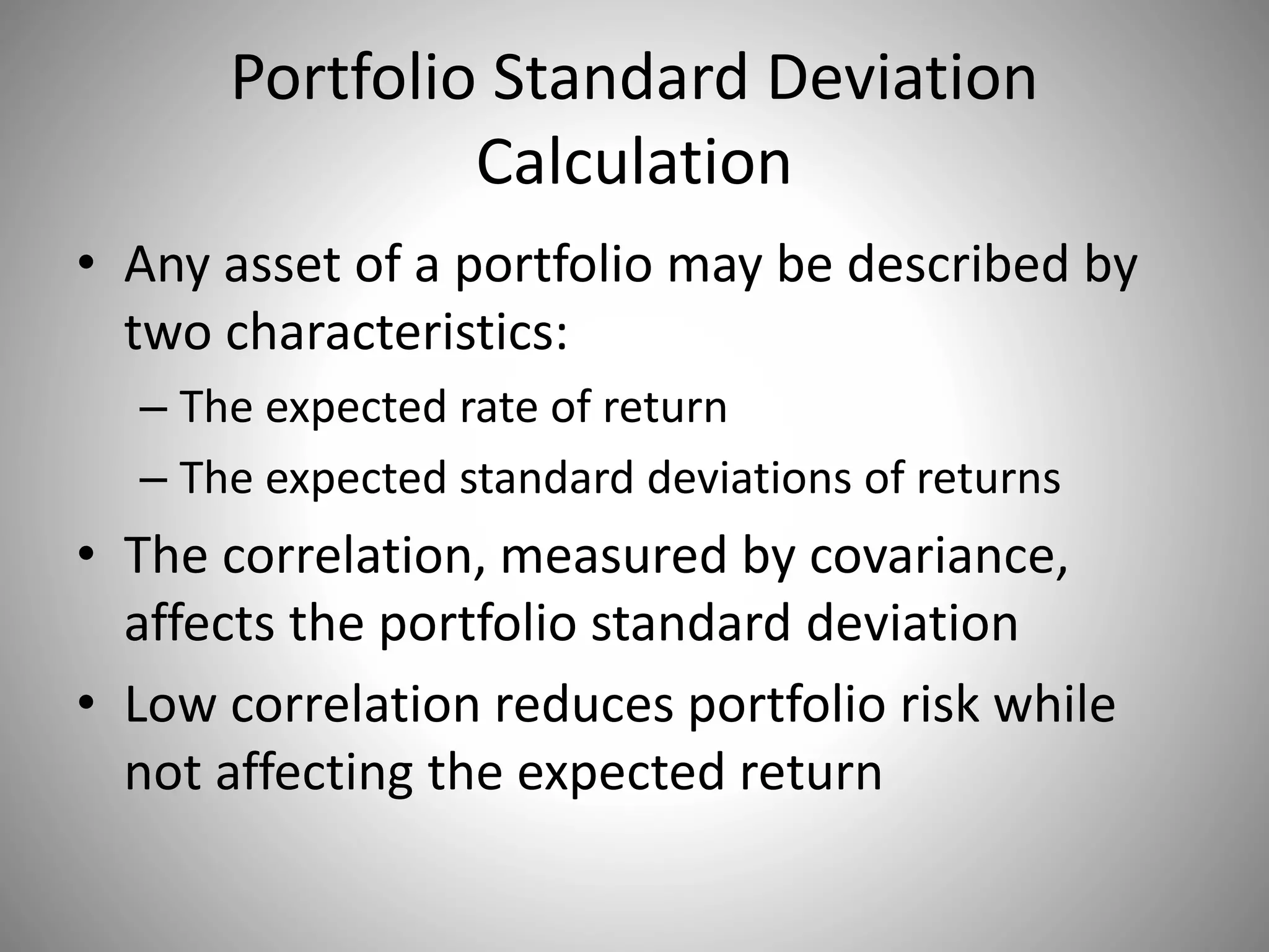 Portfolio Standard Deviation
Calculation
• Any asset of a portfolio may be described by
two characteristics:
– The expected rate of return
– The expected standard deviations of returns
• The correlation, measured by covariance,
affects the portfolio standard deviation
• Low correlation reduces portfolio risk while
not affecting the expected return
 