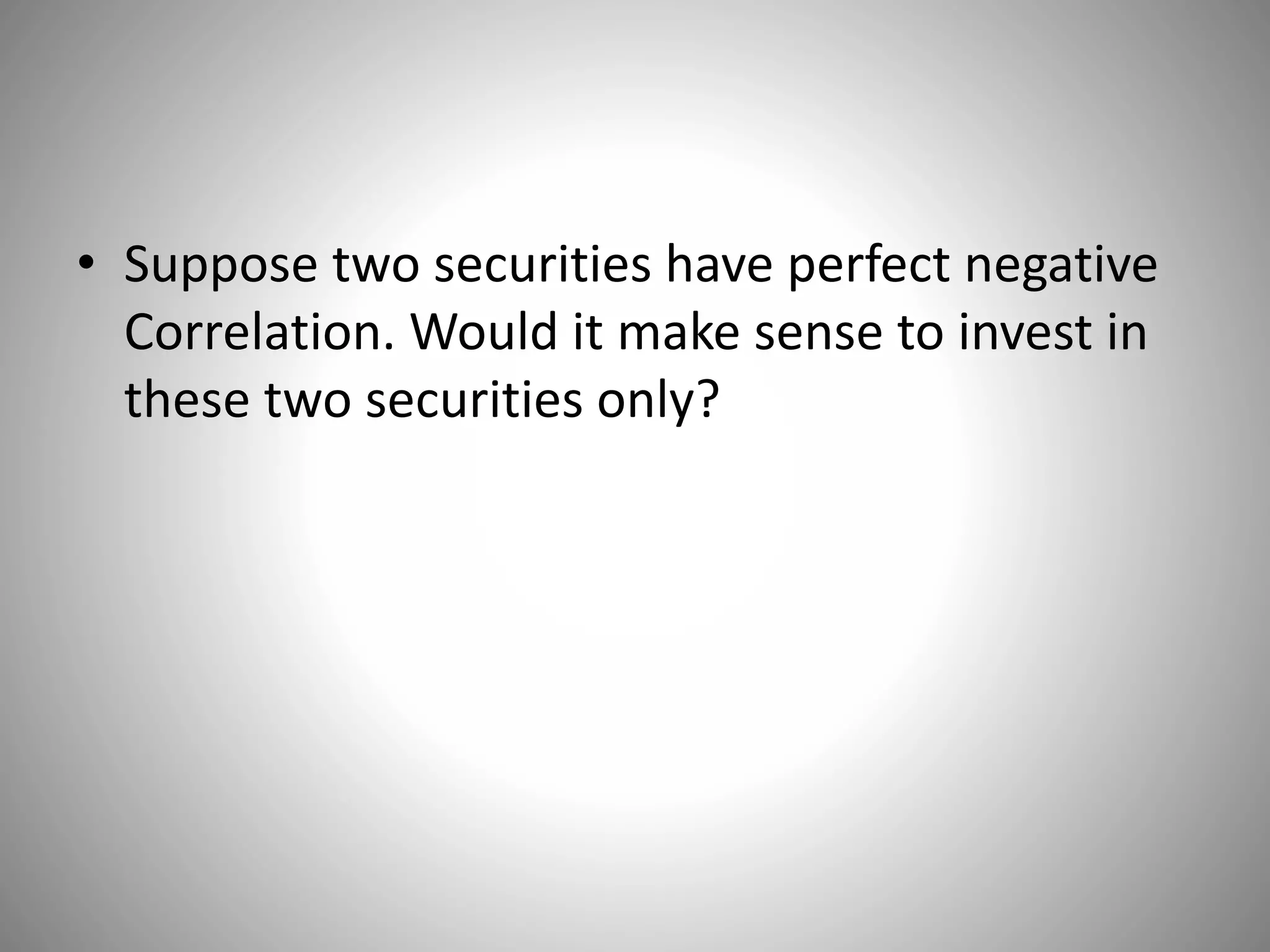 • Suppose two securities have perfect negative
Correlation. Would it make sense to invest in
these two securities only?
 