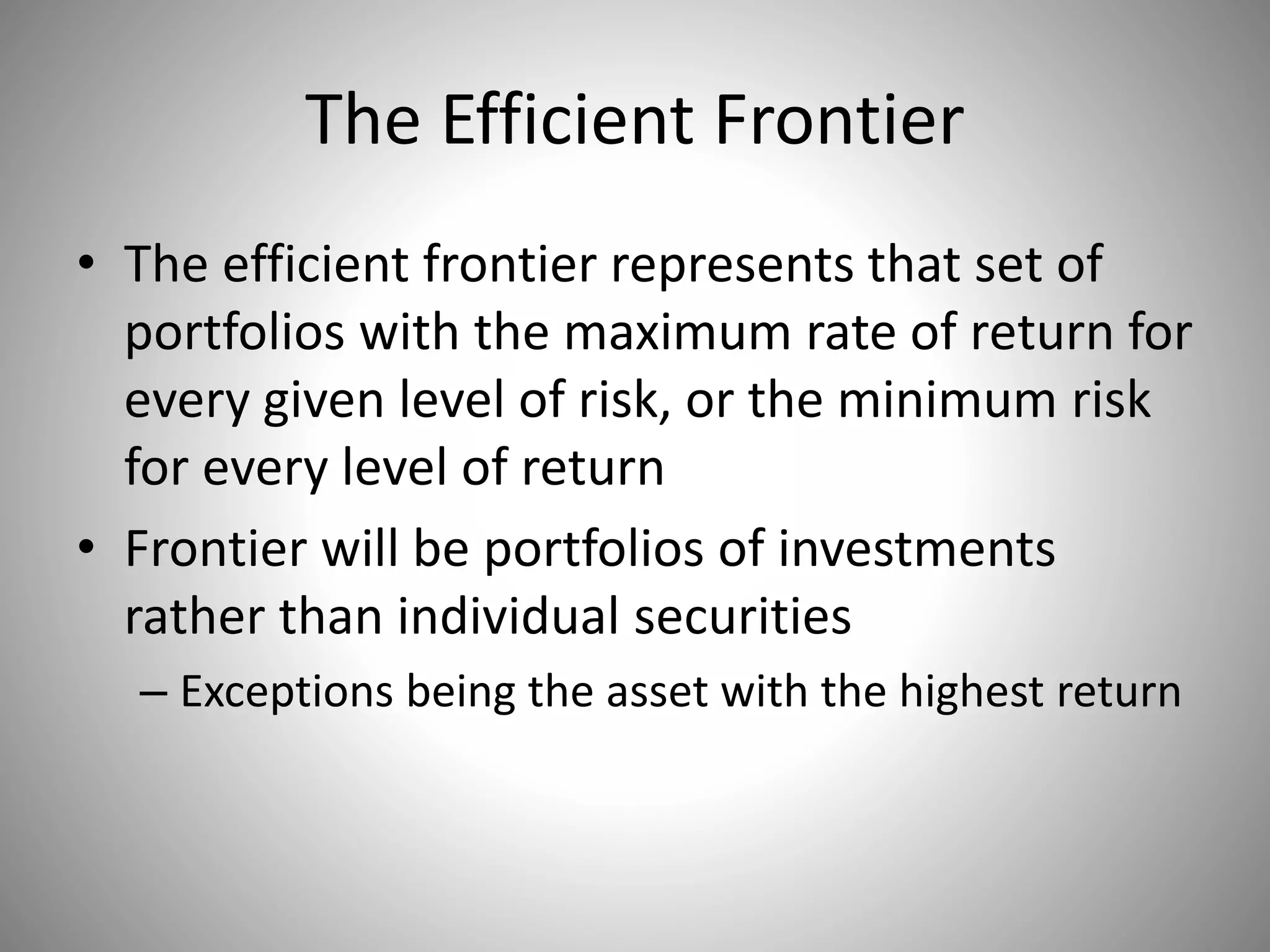The Efficient Frontier
• The efficient frontier represents that set of
portfolios with the maximum rate of return for
every given level of risk, or the minimum risk
for every level of return
• Frontier will be portfolios of investments
rather than individual securities
– Exceptions being the asset with the highest return
 