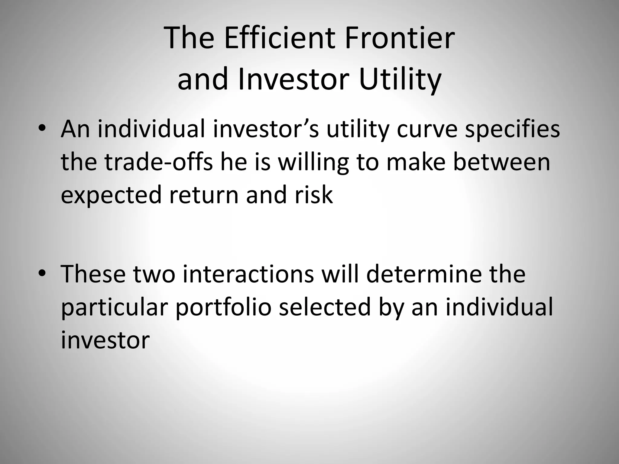 The Efficient Frontier
and Investor Utility
• An individual investor’s utility curve specifies
the trade-offs he is willing to make between
expected return and risk
• These two interactions will determine the
particular portfolio selected by an individual
investor
 