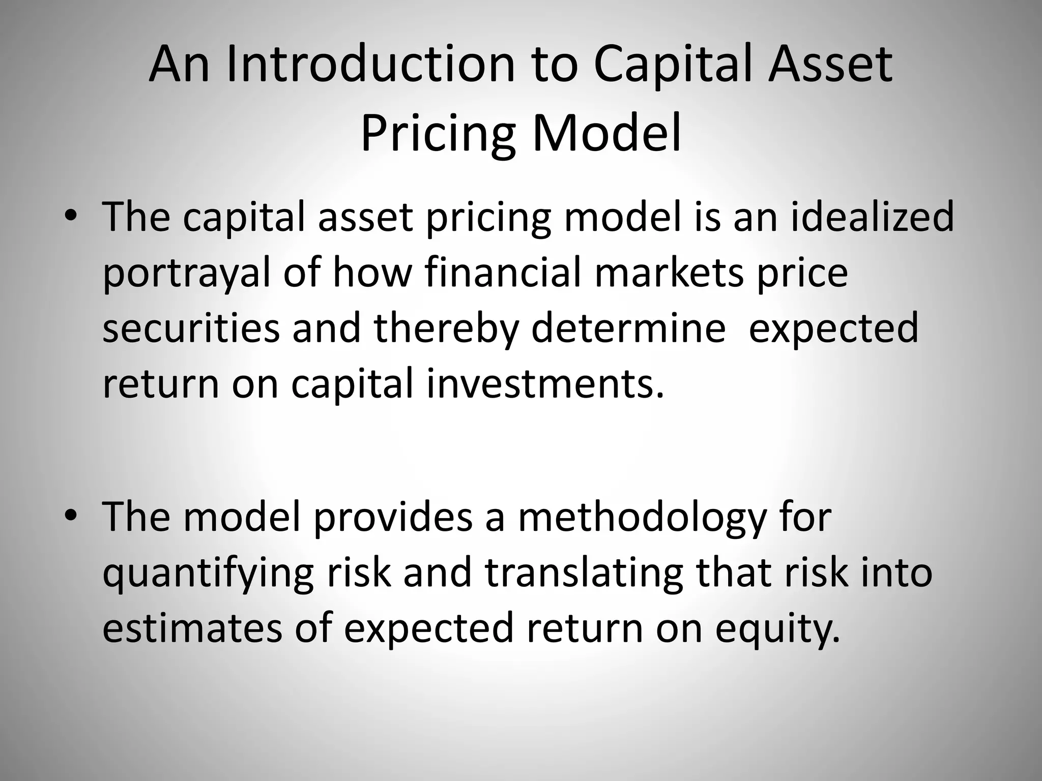 An Introduction to Capital Asset
Pricing Model
• The capital asset pricing model is an idealized
portrayal of how financial markets price
securities and thereby determine expected
return on capital investments.
• The model provides a methodology for
quantifying risk and translating that risk into
estimates of expected return on equity.
 