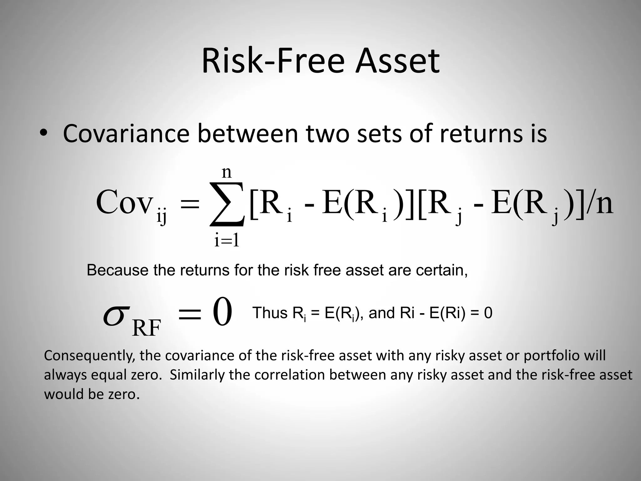 Risk-Free Asset
• Covariance between two sets of returns is


n
1i
jjiiij )]/nE(R-)][RE(R-[RCov
Because the returns for the risk free asset are certain,
0RF  Thus Ri = E(Ri), and Ri - E(Ri) = 0
Consequently, the covariance of the risk-free asset with any risky asset or portfolio will
always equal zero. Similarly the correlation between any risky asset and the risk-free asset
would be zero.
 