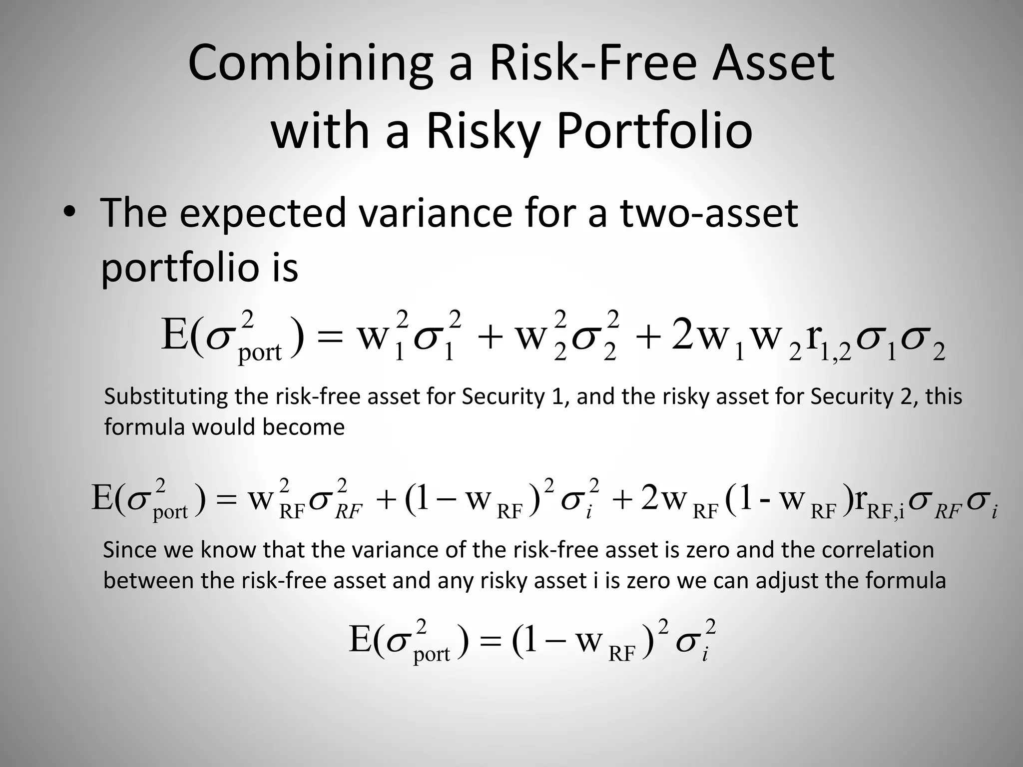 Combining a Risk-Free Asset
with a Risky Portfolio
• The expected variance for a two-asset
portfolio is
211,221
2
2
2
2
2
1
2
1
2
port rww2ww)E(  
Substituting the risk-free asset for Security 1, and the risky asset for Security 2, this
formula would become
iRFiRF  iRF,RFRF
22
RF
22
RF
2
port )rw-(1w2)w1(w)E( 
Since we know that the variance of the risk-free asset is zero and the correlation
between the risk-free asset and any risky asset i is zero we can adjust the formula
22
RF
2
port )w1()E( i 
 