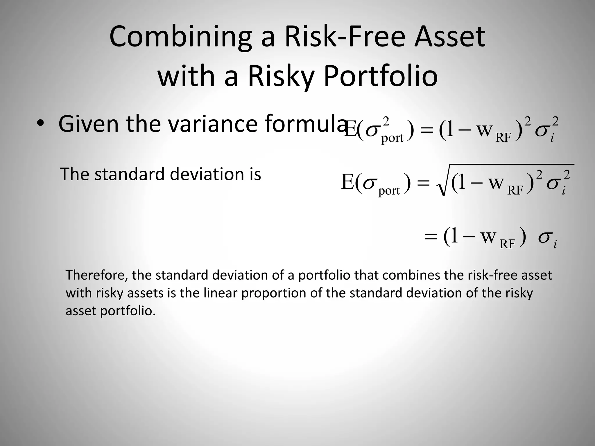 Combining a Risk-Free Asset
with a Risky Portfolio
• Given the variance formula 22
RF
2
port )w1()E( i 
22
RFport )w1()E( i The standard deviation is
i)w1( RF
Therefore, the standard deviation of a portfolio that combines the risk-free asset
with risky assets is the linear proportion of the standard deviation of the risky
asset portfolio.
 