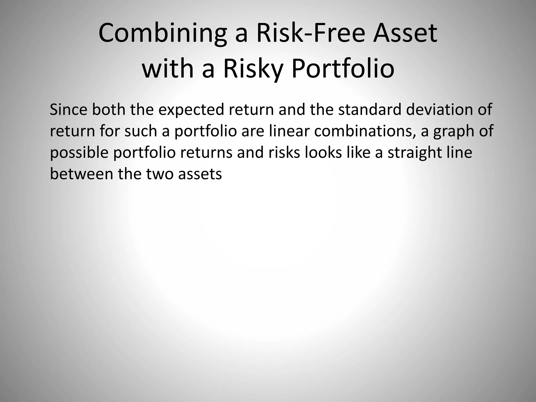 Combining a Risk-Free Asset
with a Risky Portfolio
Since both the expected return and the standard deviation of
return for such a portfolio are linear combinations, a graph of
possible portfolio returns and risks looks like a straight line
between the two assets
 