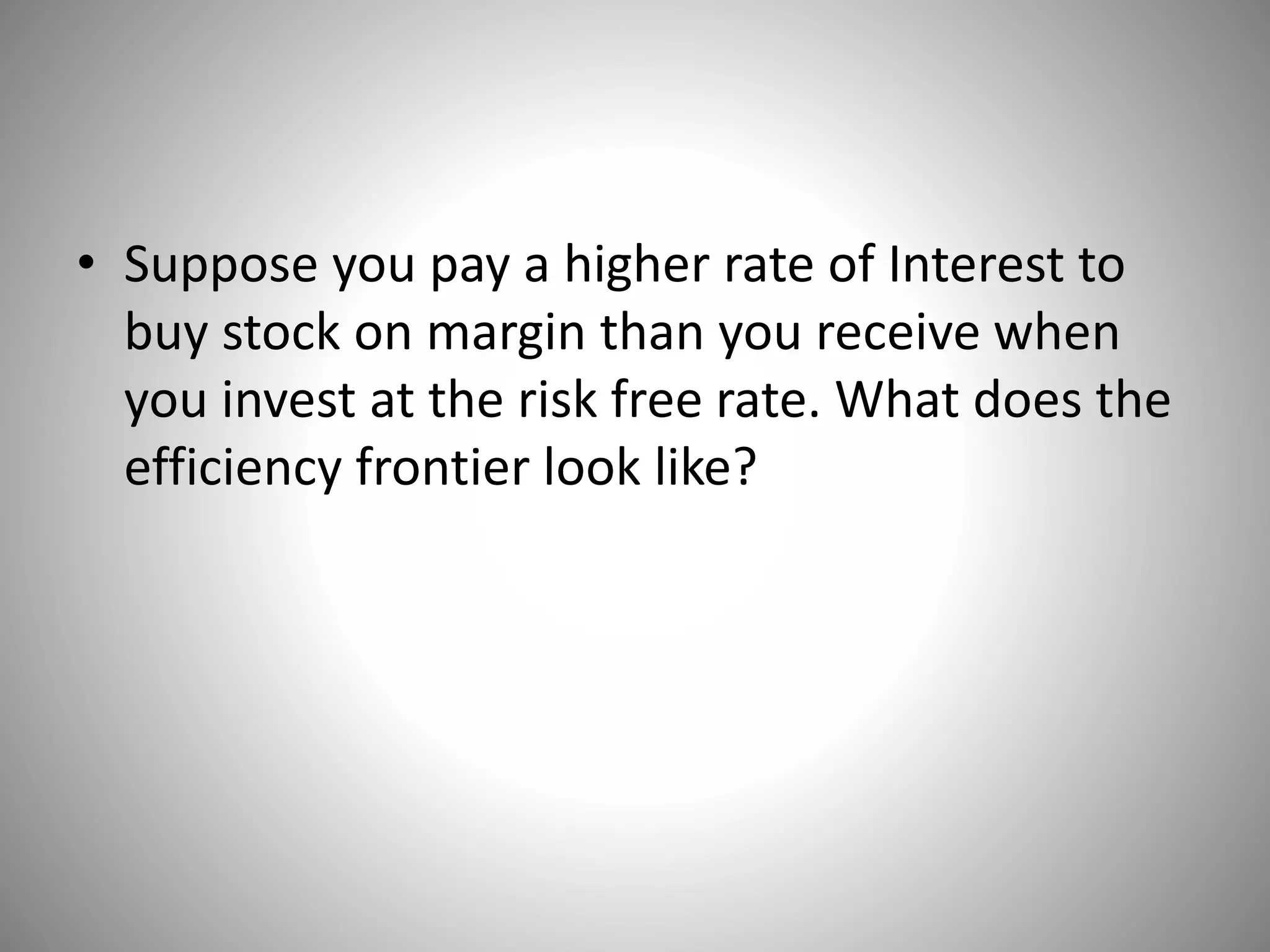 • Suppose you pay a higher rate of Interest to
buy stock on margin than you receive when
you invest at the risk free rate. What does the
efficiency frontier look like?
 