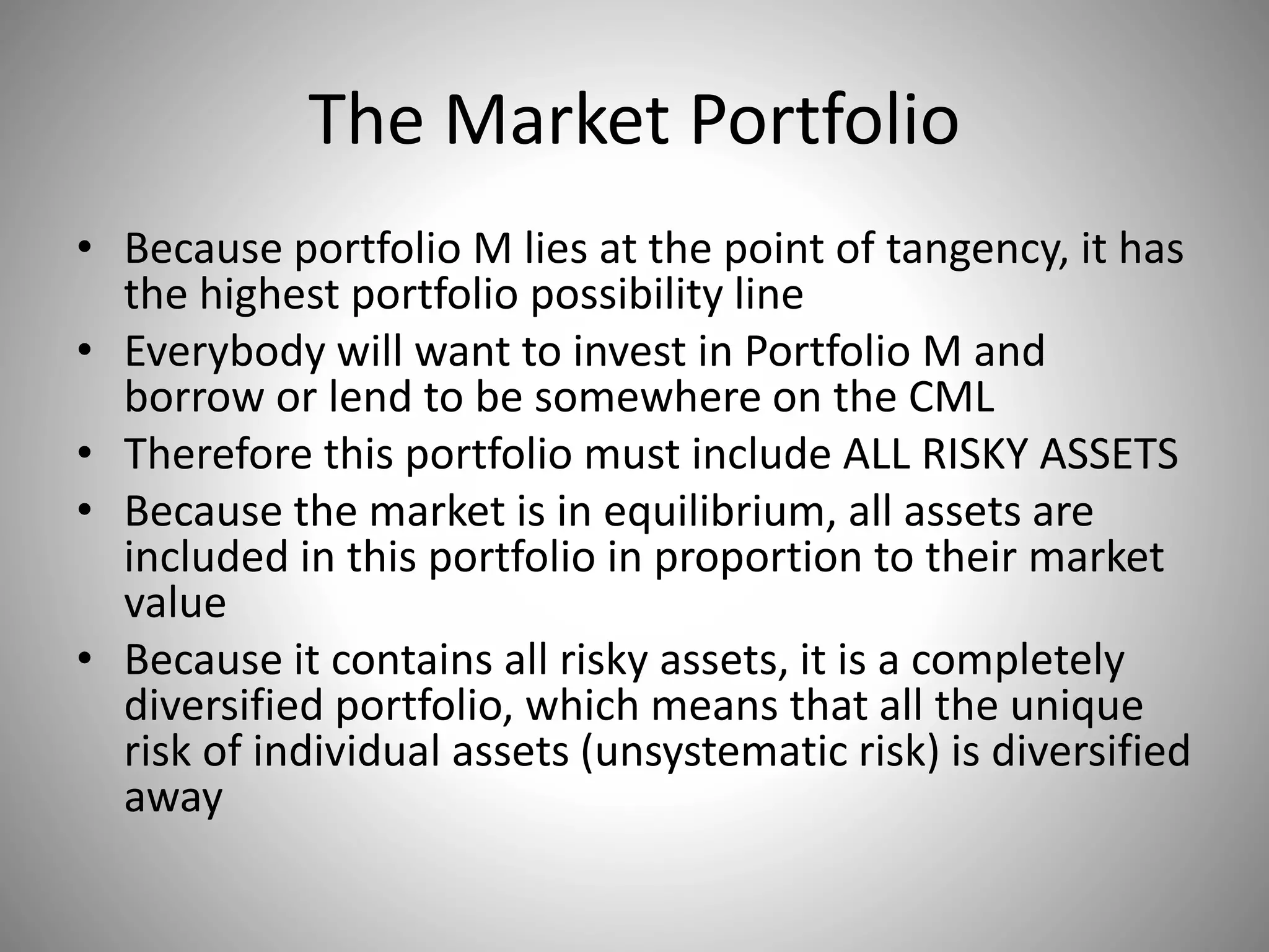 The Market Portfolio
• Because portfolio M lies at the point of tangency, it has
the highest portfolio possibility line
• Everybody will want to invest in Portfolio M and
borrow or lend to be somewhere on the CML
• Therefore this portfolio must include ALL RISKY ASSETS
• Because the market is in equilibrium, all assets are
included in this portfolio in proportion to their market
value
• Because it contains all risky assets, it is a completely
diversified portfolio, which means that all the unique
risk of individual assets (unsystematic risk) is diversified
away
 