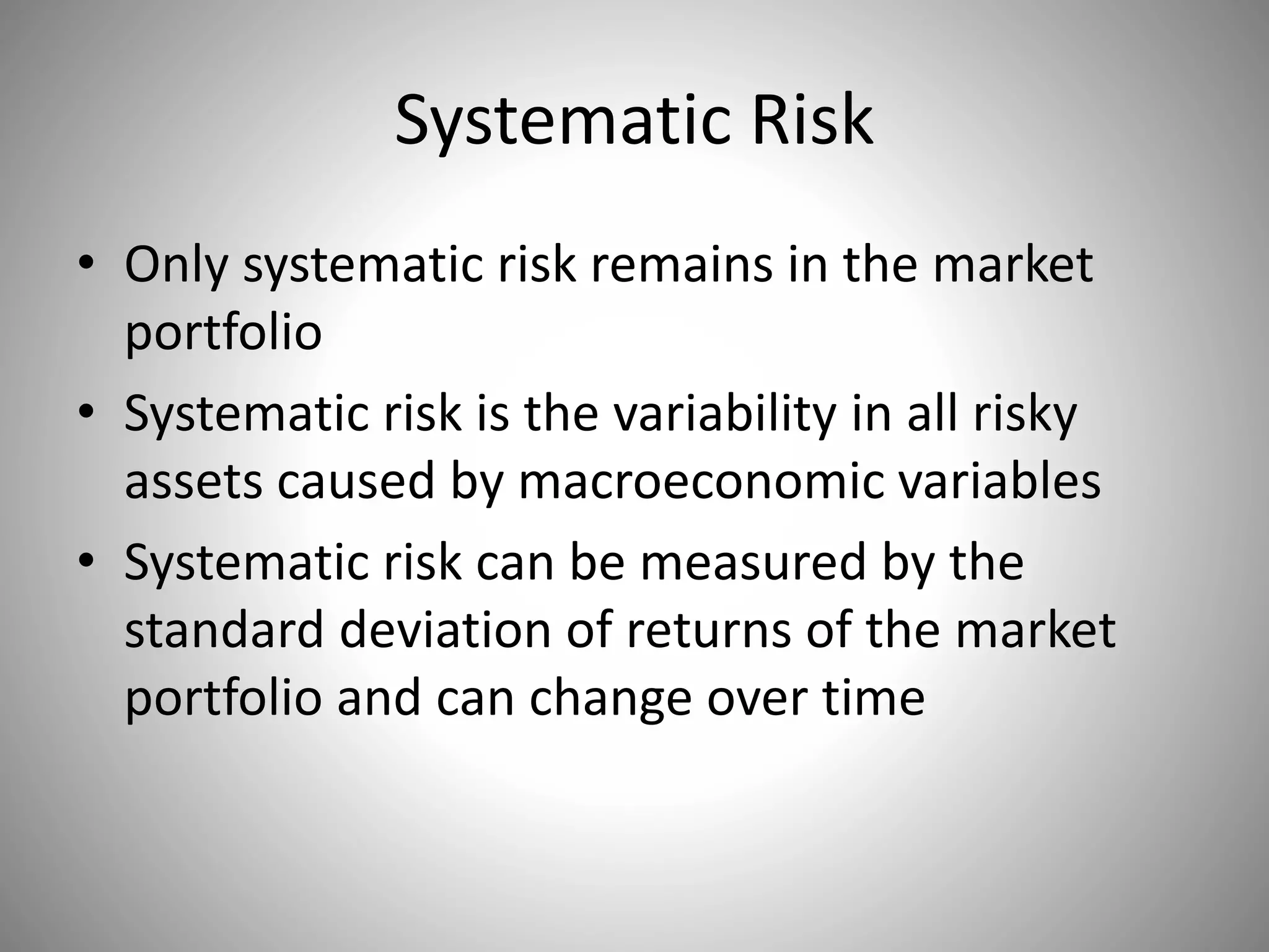 Systematic Risk
• Only systematic risk remains in the market
portfolio
• Systematic risk is the variability in all risky
assets caused by macroeconomic variables
• Systematic risk can be measured by the
standard deviation of returns of the market
portfolio and can change over time
 