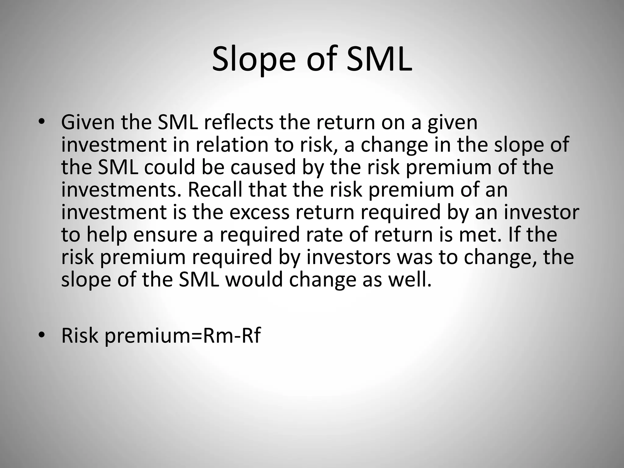 Slope of SML
• Given the SML reflects the return on a given
investment in relation to risk, a change in the slope of
the SML could be caused by the risk premium of the
investments. Recall that the risk premium of an
investment is the excess return required by an investor
to help ensure a required rate of return is met. If the
risk premium required by investors was to change, the
slope of the SML would change as well.
• Risk premium=Rm-Rf
 