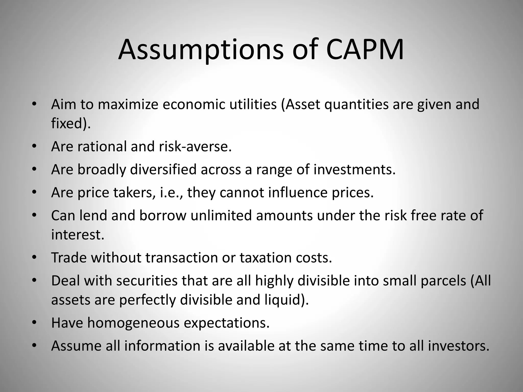 Assumptions of CAPM
• Aim to maximize economic utilities (Asset quantities are given and
fixed).
• Are rational and risk-averse.
• Are broadly diversified across a range of investments.
• Are price takers, i.e., they cannot influence prices.
• Can lend and borrow unlimited amounts under the risk free rate of
interest.
• Trade without transaction or taxation costs.
• Deal with securities that are all highly divisible into small parcels (All
assets are perfectly divisible and liquid).
• Have homogeneous expectations.
• Assume all information is available at the same time to all investors.
 