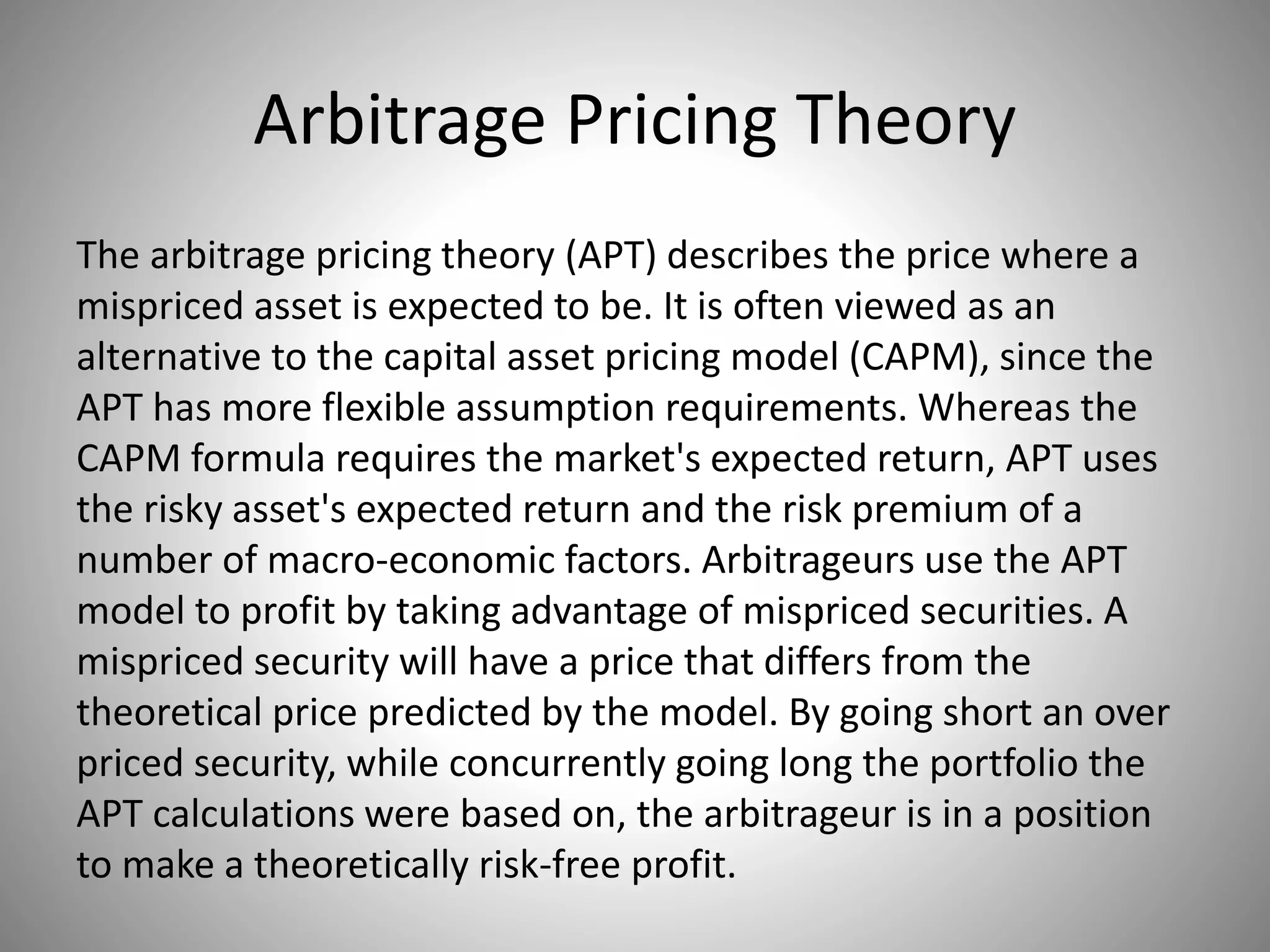 Arbitrage Pricing Theory
The arbitrage pricing theory (APT) describes the price where a
mispriced asset is expected to be. It is often viewed as an
alternative to the capital asset pricing model (CAPM), since the
APT has more flexible assumption requirements. Whereas the
CAPM formula requires the market's expected return, APT uses
the risky asset's expected return and the risk premium of a
number of macro-economic factors. Arbitrageurs use the APT
model to profit by taking advantage of mispriced securities. A
mispriced security will have a price that differs from the
theoretical price predicted by the model. By going short an over
priced security, while concurrently going long the portfolio the
APT calculations were based on, the arbitrageur is in a position
to make a theoretically risk-free profit.
 